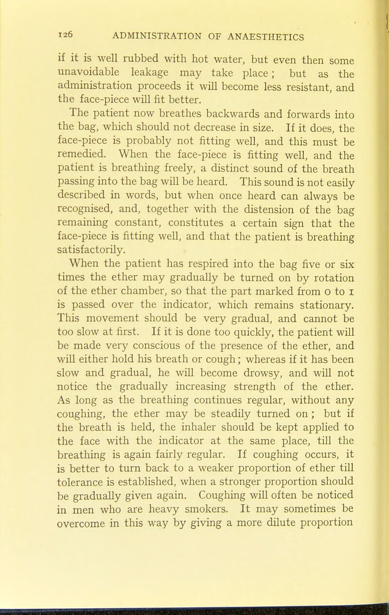 if it is well rubbed with hot water, but even then some unavoidable leakage may take place; but as the administration proceeds it will become less resistant, and the face-piece will fit better. The patient now breathes backwards and forwards into the bag, which should not decrease in size. If it does, the face-piece is probably not fitting well, and this must be remedied. When the face-piece is fitting well, and the patient is breathing freely, a distinct sound of the breath passing into the bag will be heard. This sound is not easily described in words, but when once heard can always be recognised, and, together with the distension of the bag remaining constant, constitutes a certain sign that the face-piece is fitting well, and that the patient is breathing satisfactorily. When the patient has respired into the bag five or six times the ether may gradually be turned on by rotation of the ether chamber, so that the part marked from o to i is passed over the indicator, which remains stationary. This movement should be very gradual, and cannot be too slow at first. If it is done too quickly, the patient wUl be made very conscious of the presence of the ether, and wiU either hold his breath or cough; whereas if it has been slow and gradual, he wUl become drowsy, and wUl not notice the gradually increasing strength of the ether. As long as the breathing continues regular, without any coughing, the ether may be steadily turned on; but if the breath is held, the inhaler should be kept applied to the face with the indicator at the same place, tUl the breathing is again fairly regular. If coughing occurs, it is better to turn back to a weaker proportion of ether till tolerance is established, when a stronger proportion should be gradually given again. Coughing will often be noticed in men who are heavy smokers. It may sometimes be overcome in this way by giving a more dilute proportion