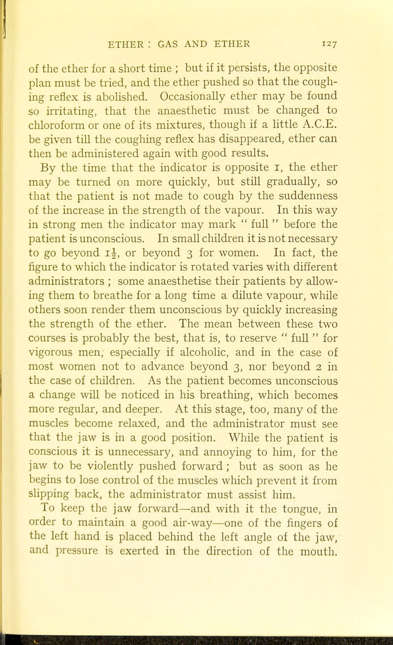 of the ether for a short time ; but if it persists, the opposite plan must be tried, and the ether pushed so that the cough- ing reflex is abolished. Occasionally ether may be found so irritating, that the anaesthetic must be changed to chloroform or one of its mixtures, though if a little A.C.E. be given till the coughing reflex has disappeared, ether can then be administered again with good results. By the time that the indicator is opposite i, the ether may be turned on more quickly, but still gradually, so that the patient is not made to cough by the suddenness of the increase in the strength of the vapour. In this way in strong men the indicator may mark  full  before the patient is unconscious. In small children it is not necessary to go beyond i|, or beyond 3 for women. In fact, the figure to which the indicator is rotated varies with different administrators ; some anaesthetise their patients by allow- ing them to breathe for a long time a dilute vapour, while others soon render them unconscious by quickly increasing the strength of the ether. The mean between these two courses is probably the best, that is, to reserve  full  for vigorous men, especially if alcoholic, and in the case of most women not to advance beyond 3, nor beyond 2 in the case of children. As the patient becomes unconscious a change will be noticed in his breathing, which becomes more regular, and deeper. At this stage, too, many of the muscles become relaxed, and the administrator must see that the jaw is in a good position. While the patient is conscious it is unnecessary, and annoying to him, for the jaw to be violently pushed forward ; but as soon as he begins to lose control of the muscles which prevent it from slipping back, the administrator must assist him. To keep the jaw forward—and with it the tongue, in order to maintain a good air-way—one of the fingers of the left hand is placed behind the left angle of the jaw, and pressure is exerted in the direction of the mouth.