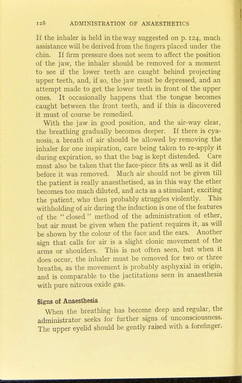 If the inhaler is held in the way suggested on p. 124, much assistance will be derived from the fingers placed under the chin. If firm pressure does not seem to affect the position of the jaw, the inhaler should be removed for a moment to see if the lower teeth are caught behind projecting upper teeth, and, if so, the jaw must be depressed, and an attempt made to get the lower teeth in front of the upper ones. It occasionally happens that the tongue becomes caught between the front teeth, and if this is discovered it must of course be remedied. With the jaw in good position, and the air-way clear, the breathing gradually becomes deeper. If there is cya- nosis, a breath of air should be allowed by removing the inhaler for one inspiration, care being taken to re-apply it during expiration, so that the bag is kept distended. Care must also be taken that the face-piece fits as well as it did before it was removed. Much air should not be given till the patient is really anaesthetised, as in this way the ether becomes too much diluted, and acts as a stimulant, exciting the patient, who then probably struggles violently. This withholding of air during the induction is one of the features of the  closed  method of the administration of ether, but air must be given when the patient requires it, as will be shown by the colour of the face and the ears. Another sign that calls for air is a slight clonic movement of the arms or shoulders. This is not often seen, but when it does occur, the inhaler must be removed for two or three breaths, as the movement is probably asphyxial in origin, and is comparable to the jactitations seen in anaesthesia with pure nitrous oxide gas. Signs of Anaesthesia When the breathing has become deep and regular, the administrator seeks for further signs of unconsciousness. The upper eyelid should be gently raised with a forefinger.