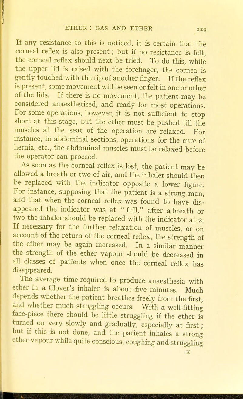 If any resistance to this is noticed, it is certain that the corneal reflex is also present; but if no resistance is felt, the corneal reflex should next be tried. To do this, while the upper lid is raised with the forefinger, the cornea is gently touched with the tip of another finger. If the reflex is present, some movement will be seen or felt in one or other of the lids. If there is no movement, the patient may be considered anaesthetised, and ready for most operations. For some operations, however, it is not sufficient to stop short at this stage, but the ether must be pushed till the muscles at the seat of the operation are relaxed. For instance, in abdominal sections, operations for the cure of hernia, etc., the abdominal muscles must be relaxed before the operator can proceed. As soon as the corneal reflex is lost, the patient may be allowed a breath or two of air, and the inhaler should then be replaced with the indicator opposite a lower figure. For instance, supposing that the patient is a strong man, and that when the corneal reflex was found to have dis- appeared the indicator was at full, after a breath or two the inhaler should be replaced with the indicator at 2. If necessary for the further relaxation of muscles, or on account of the return of the cornea] reflex, the strength of the ether may be again increased. In a similar manner the strength of the ether vapour should be decreased in all classes of patients when once the corneal reflex has disappeared. The average time required to produce anaesthesia with ether in a Clover's inhaler is about five minutes. Much depends whether the patient breathes freely from the first, and whether much struggling occurs. With a well-fitting face-piece there should be little struggling if the ether is turned on very slowly and gradually, especially at first; but if this is not done, and the patient inhales a strong ether vapour while quite conscious, coughing and struggling K