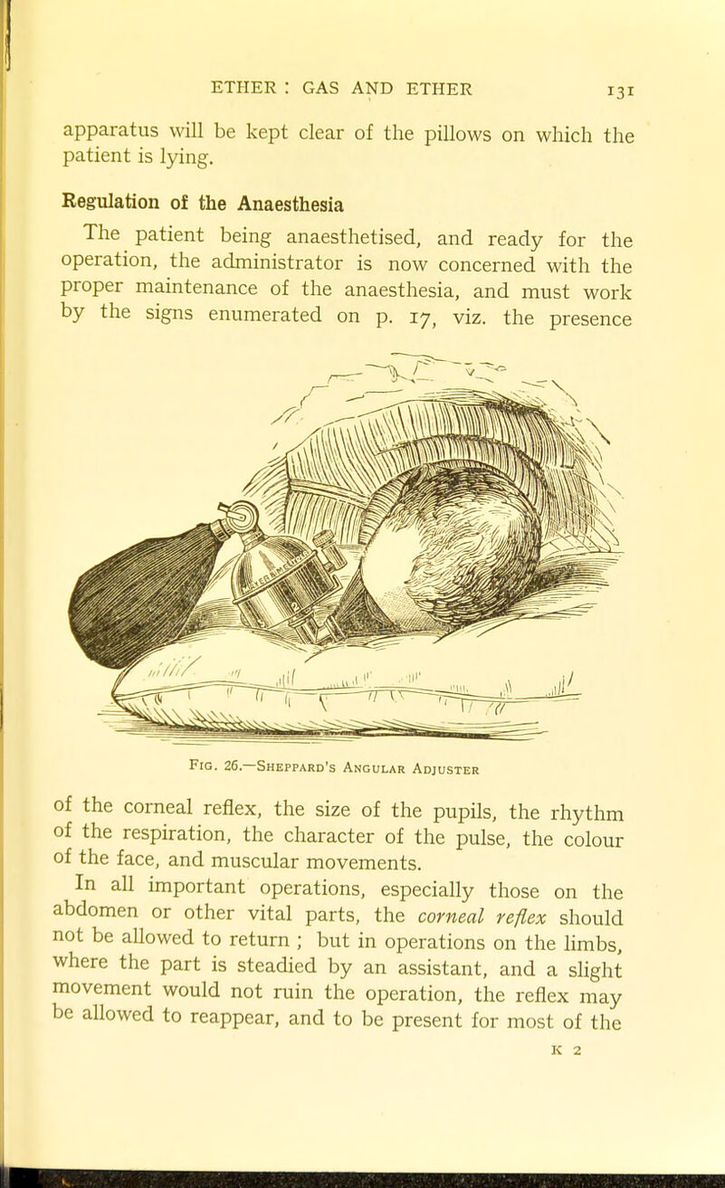 apparatus will be kept clear of the pillows on which the patient is lying. Regulation of the Anaesthesia The patient being anaesthetised, and ready for the operation, the administrator is now concerned with the proper maintenance of the anaesthesia, and must work by the signs enumerated on p. 17, viz. the presence Fig. 26.—Sheppard's Angular Adjuster of the corneal reflex, the size of the pupils, the rhythm of the respiration, the character of the pulse, the colour of the face, and muscular movements. In all important operations, especially those on the abdomen or other vital parts, the corneal reflex should not be allowed to return ; but in operations on the hmbs, where the part is steadied by an assistant, and a slight movement would not ruin the operation, the reflex may be allowed to reappear, and to be present for most of the