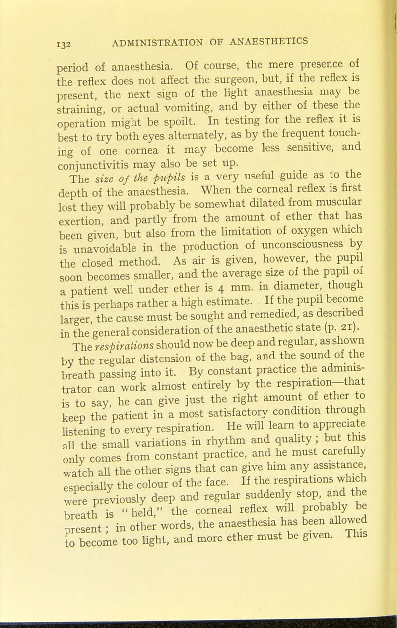 period of anaesthesia. Of course, the mere presence of the reflex does not affect the surgeon, but, if the reflex is present, the next sign of the light anaesthesia may be straining, or actual vomiting, and by either of these the operation might be spoilt. In testing for the reflex it is best to try both eyes alternately, as by the frequent touch- ing of one cornea it may become less sensitive, and conjunctivitis may also be set up. The size of the pupils is a very useful guide as to the depth of the anaesthesia. When the corneal reflex is first lost they wiU probably be somewhat dilated from muscular exertion, and partly from the amount of ether that has been given, but also from the limitation of oxygen which is unavoidable in the production of unconsciousness by the closed method. As air is given, however, the pupil soon becomes smaller, and the average size of the pupil of a patient well under ether is 4 mm. in diameter, though this is perhaps rather a high estimate. If the pupil become larger, the cause must be sought and remedied, as described in the'general consideration of the anaesthetic state (p. 21). The respirations should now be deep and regular, as shown bv the regular distension of the bag, and the sound of the breath passing into it. By constant practice the adminis- trator can work almost entirely by the respiration-that is to say, he can give just the right amount of ether to keep the patient in a most satisfactory condition through listening to every respiration. He will learn to appreciate all the smaU variations in rhythm and quality; but this only comes from constant practice, and he must carefuUy watch all the other signs that can give him any assistance especially the colour of the face. If the respirations which were previously deep and regular suddenly stop and the Lath is  held, the corneal reflex will probab y be present • in other words, the anaesthesia has been allowed to become too light, and more ether must be given. This