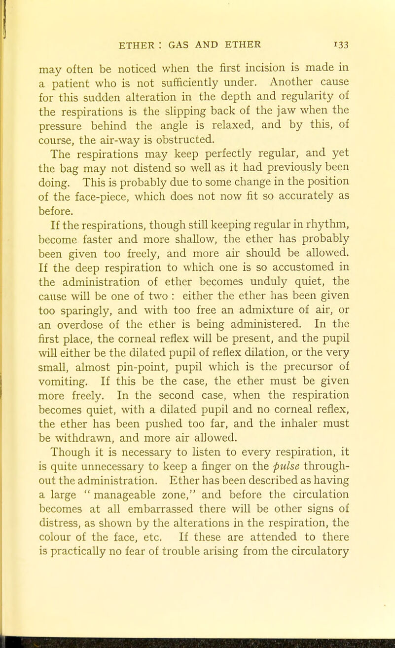 may often be noticed when the first incision is made in a patient who is not sufficiently under. Another cause for this sudden alteration in the depth and regularity of the respirations is the slipping back of the jaw when the pressure behind the angle is relaxed, and by this, of course, the air-way is obstructed. The respirations may keep perfectly regular, and yet the bag may not distend so well as it had previously been doing. This is probably due to some change in the position of the face-piece, which does not now fit so accurately as before. If the respirations, though still keeping regular in rhythm, become faster and more shallow, the ether has probably been given too freely, and more air should be allowed. If the deep respiration to which one is so accustomed in the administration of ether becomes unduly quiet, the cause win be one of two : either the ether has been given too sparingly, and with too free an admixture of air, or an overdose of the ether is being administered. In the first place, the corneal reflex will be present, and the pupil will either be the dilated pupil of reflex dilation, or the very small, almost pin-point, pupil which is the precursor of vomiting. If this be the case, the ether must be given more freely. In the second case, when the respiration becomes quiet, with a dilated pupil and no corneal reflex, the ether has been pushed too far, and the inhaler must be withdrawn, and more air allowed. Though it is necessary to listen to every respiration, it is quite unnecessary to keep a finger on the pulse through- out the administration. Ether has been described as having a large  manageable zone, and before the circulation becomes at all embarrassed there will be other signs of distress, as shown by the alterations in the respiration, the colour of the face, etc. If these are attended to there is practically no fear of trouble arising from the circulatory