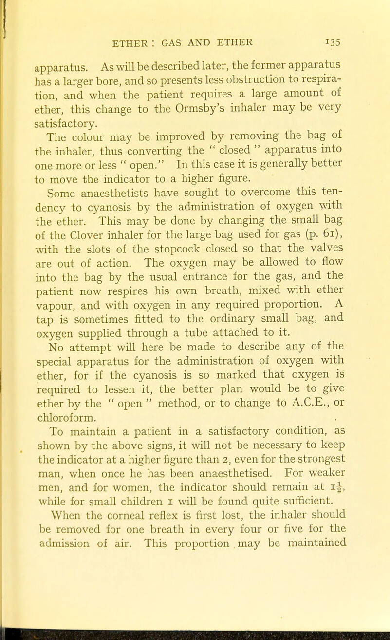 apparatus. As will be described later, the former apparatus has a larger bore, and so presents less obstruction to respira- tion, and when the patient requires a large amount of ether, this change to the Ormsby's inhaler may be very satisfactory. The colour may be improved by removing the bag of the inhaler, thus converting the  closed  apparatus into one more or less  open. In this case it is generally better to move the indicator to a higher figure. Some anaesthetists have sought to overcome this ten- dency to cyanosis by the administration of oxygen with the ether. This may be done by changing the small bag of the Clover inhaler for the large bag used for gas (p. 61), with the slots of the stopcock closed so that the valves are out of action. The oxygen may be allowed to flow into the bag by the usual entrance for the gas, and the patient now respires his own breath, mixed with ether vapour, and with oxygen in any required proportion. A tap is sometimes fitted to the ordinary small bag, and oxygen supplied through a tube attached to it. No attempt will here be made to describe any of the special apparatus for the administration of oxygen with ether, for if the cyanosis is so marked that oxygen is required to lessen it, the better plan would be to give ether by the  open  method, or to change to A.C.E., or chloroform. To maintain a patient in a satisfactory condition, as shown by the above signs, it will not be necessary to keep the indicator at a higher figure than 2, even for the strongest man, when once he has been anaesthetised. For weaker men, and for women, the indicator should remain at i^, while for small children i will be found quite sufficient. When the corneal reflex is first lost, the inhaler should be removed for one breath in every four or five for the admission of air. This proportion may be maintained