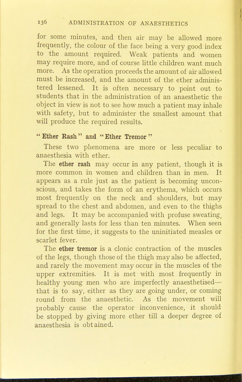 for some minutes, and then air may be allowed more frequently, the colour of the face being a very good index to the amount required. Weak patients and women may require more, and of course little children want much more. As the operation proceeds the amount of air allowed must be increased, and the amount of the ether adminis- tered lessened. It is often necessary to point out to students that in the administration of an anaesthetic the object in view is not to see how much a patient may inhale with safety, but to administer the smallest amount that will produce the required results.  Ether Rash  and  Ether Tremor  These two phenomena are more or less pecuHar to anaesthesia with ether. The ether rash may occur in any patient, though it is more common in women and children than in men. It appears as a rule just as the patient is becoming uncon- scious, and takes the form of an erythema, which occurs most frequently on the neck and shoulders, but may spread to the chest and abdomen, and even to the thighs and legs. It may be accompanied with profuse sweating^ and generally lasts for less than ten minutes. When seen for the first time, it suggests to the uninitiated measles or scarlet fever. The ether tremor is a clonic contraction of the muscles of the legs, though those of the thigh may also be affected, and rarely the movement may occur in the muscles of the upper extremities. It is met with most frequently in healthy young men who are imperfectly anaesthetised— that is to say, either as they are going under, or coming round from the anaesthetic. As the movement will piobably cause the operator inconvenience, it should be stopped by giving more ether till a deeper degree of anaesthesia is obtained.