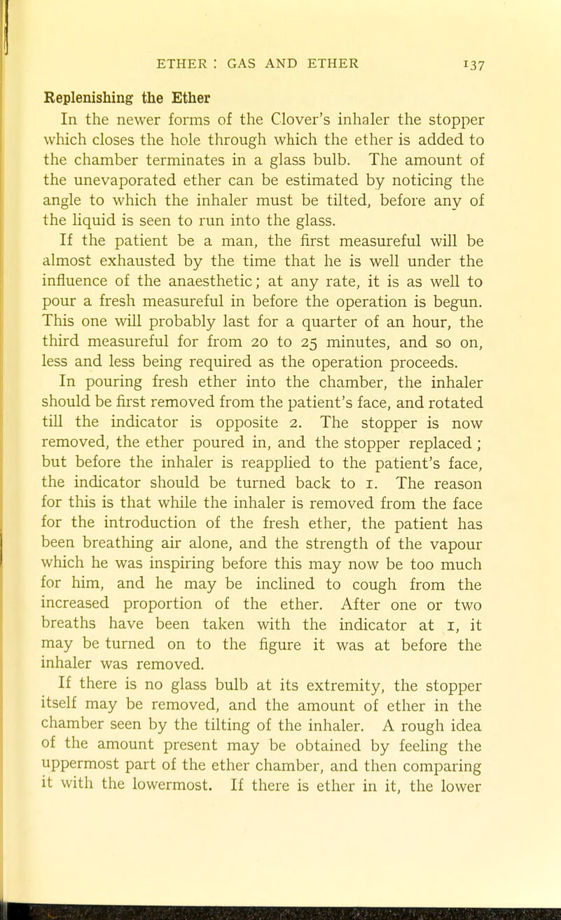 Replenishing the Ether In the newer forms of the Clover's inhaler the stopper which closes the hole through which the ether is added to the chamber terminates in a glass bulb. The amount of the unevaporated ether can be estimated by noticing the angle to which the inhaler must be tilted, before any of the liquid is seen to run into the glass. If the patient be a man, the first measureful will be almost exhausted by the time that he is well under the influence of the anaesthetic; at any rate, it is as well to pour a fresh measureful in before the operation is begun. This one wiU probably last for a quarter of an hour, the third measureful for from 20 to 25 minutes, and so on, less and less being required as the operation proceeds. In pouring fresh ether into the chamber, the inhaler should be fii-st removed from the patient's face, and rotated till the indicator is opposite 2. The stopper is now removed, the ether poured in, and the stopper replaced ; but before the inhaler is reapplied to the patient's face, the indicator should be turned back to i. The reason for this is that while the inhaler is removed from the face for the introduction of the fresh ether, the patient has been breathing air alone, and the strength of the vapour which he was inspiring before this may now be too much for him, and he may be inclined to cough from the increased proportion of the ether. After one or two breaths have been taken with the indicator at i, it may be turned on to the figure it was at before the inhaler was removed. If there is no glass bulb at its extremity, the stopper itself may be removed, and the amount of ether in the chamber seen by the tilting of the inhaler. A rough idea of the amount present may be obtained by feehng the uppermost part of the ether chamber, and then comparing it with the lowermost. If there is ether in it, the lower