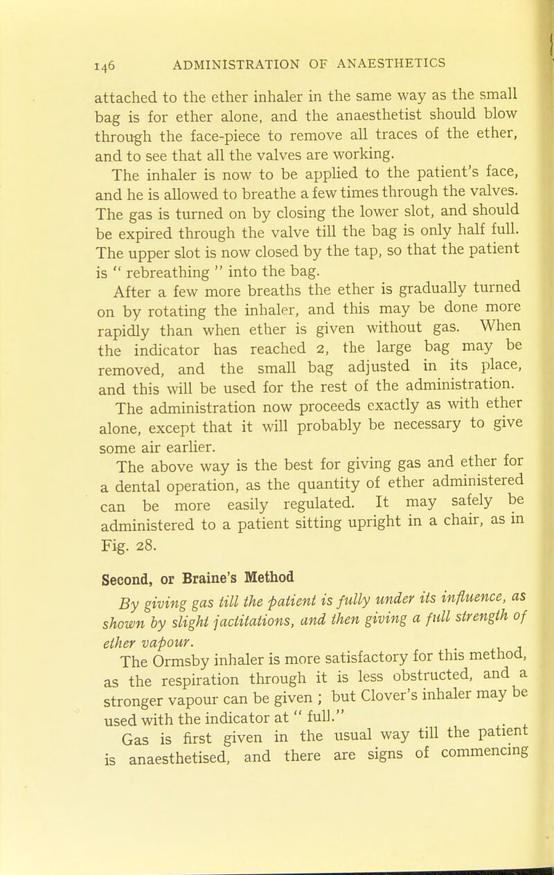 attached to the ether inhaler in the same way as the small bag is for ether alone, and the anaesthetist should blow through the face-piece to remove all traces of the ether, and to see that all the valves are working. The inhaler is now to be applied to the patient's face, and he is allowed to breathe a few times through the valves. The gas is turned on by closing the lower slot, and should be expired through the valve till the bag is only half full. The upper slot is now closed by the tap, so that the patient is  rebreathing  into the bag. After a few more breaths the ether is gradually turned on by rotating the inhaler, and this may be done more rapidly than when ether is given without gas. When the indicator has reached 2, the large bag may be removed, and the small bag adjusted in its place, and this will be used for the rest of the administration. The administration now proceeds exactly as with ether alone, except that it will probably be necessary to give some air earlier. The above way is the best for giving gas and ether for a dental operation, as the quantity of ether administered can be more easily regulated. It may safely be administered to a patient sitting upright in a chair, as in Fig. 28. Second, or Braine's Method By giving gas till the patient is fully under its influence, as shown by slight jactitations, and then giving a full strength of ether vapour. The Ormsby inhaler is more satisfactory for this method, as the respiration through it is less obstructed, and a stronger vapour can be given ; but Clover's inhaler may be used with the indicator at  full. Gas is first given in the usual way till the patient is anaesthetised, and there are signs of commencing