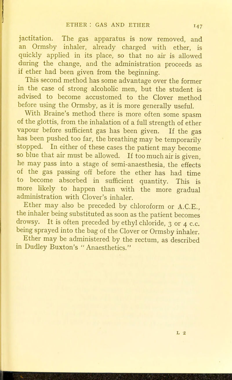 jactitation. The gas apparatus is now removed, and an Ormsby inhaler, already charged with ether, is quickly applied in its place, so that no air is allowed during the change, and the administration proceeds as if ether had been given from the beginning. This second method has some advantage over the former in the case of strong alcoholic men, but the student is advised to become accustomed to the Clover method before using the Ormsby, as it is more generally useful. With Braine's method there is more often some spasm of the glottis, from the inhalation of a full strength of ether vapour before sufficient gas has been given. If the gas has been pushed too far, the breathing may be temporarily stopped. In either of these cases the patient may become so blue that air must be allowed. If too much air is given, he may pass into a stage of semi-anaesthesia, the effects of the gas passing off before the ether has had time to become absorbed in sufficient quantity. This is more likely to happen than with the more gradual administration with Clover's inhaler. Ether may also be preceded by chloroform or A.C.E., the inhaler being substituted as soon as the patient becomes drowsy. It is often preceded by ethyl chloride, 3 or 4 c.c. being sprayed into the bag of the Clover or Ormsby inhaler. Ether may be administered by the rectum, as described in Dudley Buxton's Anaesthetics.