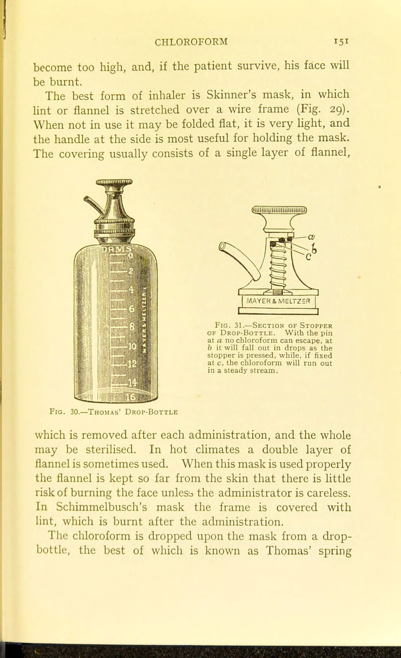 become too high, and, if the patient survive, his face will be burnt. The best form of inhaler is Skinner's mask, in which Hnt or flannel is stretched over a wire frame (Fig. 29). When not in use it may be folded fiat, it is very light, and the handle at the side is most useful for holding the mask. The covering usually consists of a single layer of flannel. Fro. 30.—Thomas' Drop-Bottle which is removed after each administration, and the whole may be sterilised. In hot climates a double layer of flannel is sometimes used. When this mask is used properly the flannel is kept so far from the skin that there is little risk of burning the face unless the administrator is careless. In Schimmelbusch's mask the frame is covered with lint, which is burnt after the administration. The chloroform is dropped upon the mask from a di'op- bottle, the best of which is known as Thomas' spring