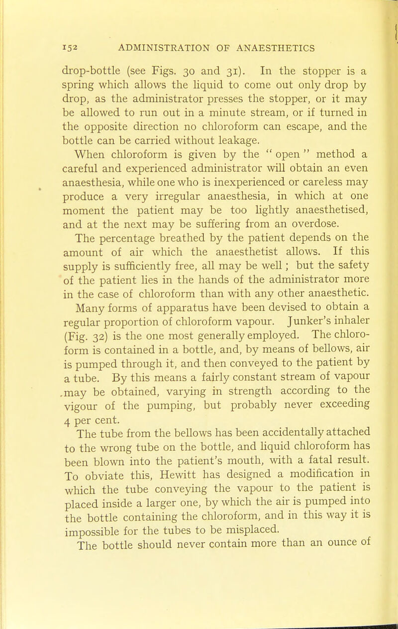 drop-bottle (see Figs. 30 and 31). In the stopper is a spring which allows the liquid to come out only drop by drop, as the administrator presses the stopper, or it may be allowed to run out in a minute stream, or if turned in the opposite direction no chloroform can escape, and the bottle can be carried without leakage. When chloroform is given by the  open  method a careful and experienced administrator will obtain an even anaesthesia, while one who is inexperienced or careless may produce a very irregular anaesthesia, in which at one moment the patient may be too hghtly anaesthetised, and at the next may be suffering from an overdose. The percentage breathed by the patient depends on the amount of air which the anaesthetist allows. If this supply is sufficiently free, all may be well; but the safety of the patient lies in the hands of the administrator more in the case of chloroform than with any other anaesthetic. Many forms of apparatus have been devised to obtain a regular proportion of chloroform vapour. Junker's inhaler (Fig. 32) is the one most generally employed. The chloro- form is contained in a bottle, and, by means of bellows, air is pumped through it, and then conveyed to the patient by a tube. By this means a fairly constant stream of vapour .may be obtained, varying in strength according to the vigour of the pumping, but probably never exceeding 4 per cent. The tube from the bellows has been accidentally attached to the wrong tube on the bottle, and hquid chloroform has been blown into the patient's mouth, with a fatal result. To obviate this, Hewitt has designed a modification in which the tube convepng the vapour to the patient is placed inside a larger one, by which the air is pumped into the bottle containing the chloroform, and in this way it is impossible for the tubes to be misplaced. The bottle should never contain more than an ounce of