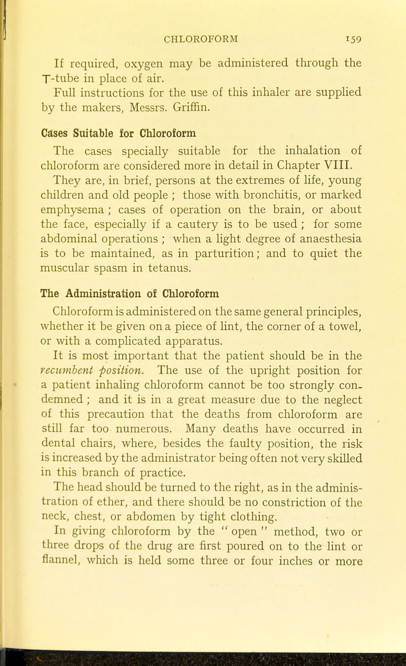 If required, oxygen may be administered through the T-tube in place of air. Full instructions for the use of this inhaler are supplied by the makers, Messrs. Griffin. Cases Suitable for Chloroform The cases specially suitable for the inhalation of chloroform are considered more in detail in Chapter VIII. They are, in brief, persons at the extremes of life, young children and old people ; those with bronchitis, or marked emphysema ; cases of operation on the brain, or about the face, especially if a cautery is to be used; for some abdominal operations ; when a light degree of anaesthesia is to be maintained, as in parturition; and to quiet the muscular spasm in tetanus. The Administration of Chloroform Chloroform is administered on the same general principles, whether it be given on a piece of lint, the corner of a towel, or with a comphcated apparatus. It is most important that the patient should be in the recumbent position. The use of the upright position for a patient inhaling chloroform cannot be too strongly con- demned ; and it is in a great measure due to the neglect of this precaution that the deaths from chloroform are still far too numerous. Many deaths have occurred in dental chairs, where, besides the faulty position, the risk is increased by the administrator being often not very skilled in this branch of practice. The head should be turned to the right, as in the adminis- tration of ether, and there should be no constriction of the neck, chest, or abdomen by tight clothing. In giving chloroform by the  open  method, two or three drops of the drug are first poured on to the lint or flannel, which is held some three or four inches or more