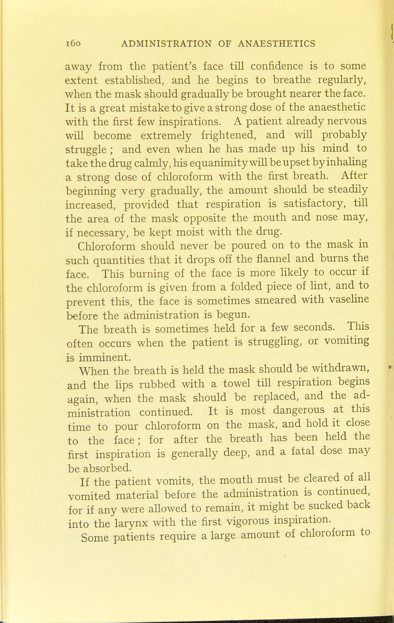 away from the patient's face till confidence is to some extent established, and he begins to breathe regularly, when the mask should gradually be brought nearer the face. It is a great mistake to give a strong dose of the anaesthetic with the first few inspirations. A patient already nervous will become extremely frightened, and will probably struggle ; and even when he has made up his mind to take the drug calmly, his equanimity will be upset by inhaUng a strong dose of chloroform with the first breath. After beginning very gradually, the amount should be steadily increased, provided that respiration is satisfactory, till the area of the mask opposite the mouth and nose may, if necessary, be kept moist with the drug. Chloroform should never be poured on to the mask in such quantities that it drops off the flannel and burns the face. This burning of the face is more likely to occur if the chloroform is given from a folded piece of lint, and to prevent this, the face is sometimes smeared with vaseUne before the administration is begun. The breath is sometimes held for a few seconds. This often occurs when the patient is struggling, or vomiting is imminent. When the breath is held the mask should be withdrawn, and the hps rubbed with a towel till respiration begins again, when the mask should be replaced, and the ad- ministration continued. It is most dangerous at this time to pour chloroform on the mask, and hold it close to the face; for after the breath has been held the first inspiration is generally deep, and a fatal dose may be absorbed. If the patient vomits, the mouth must be cleared of all vomited material before the administration is continued, for if any were allowed to remain, it might be sucked back into the larynx with the first vigorous inspiration. Some patients require a large amount of chloroform to