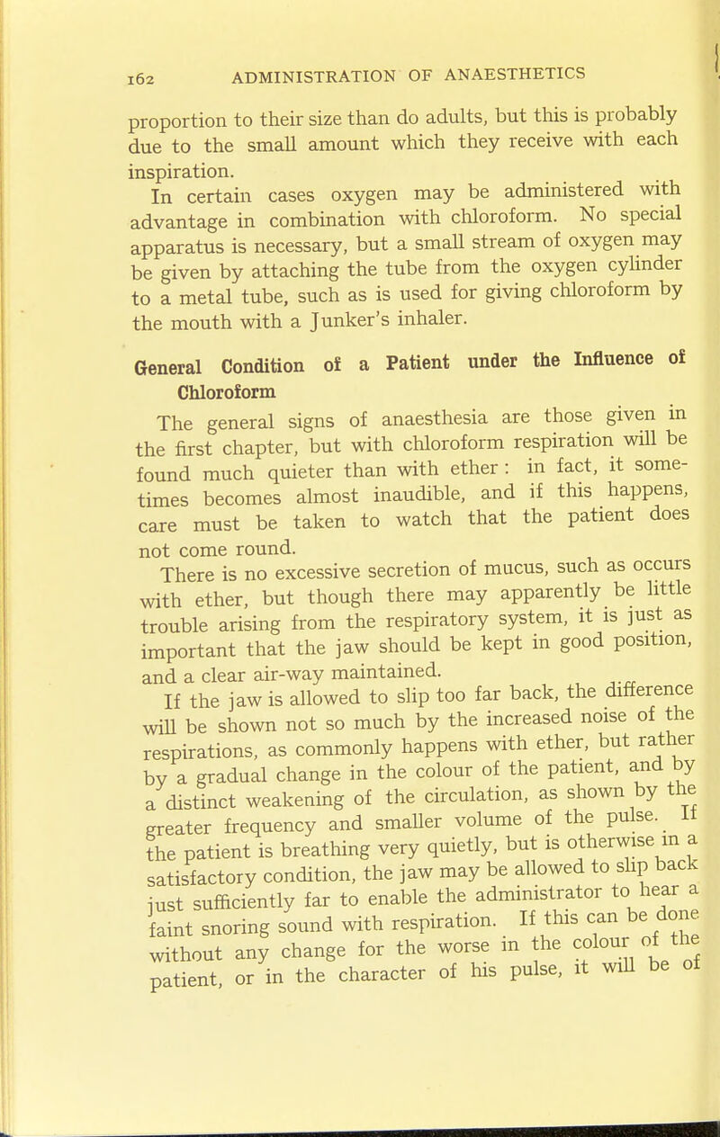 proportion to their size than do adults, but this is probably due to the small amount which they receive with each inspiration. In certain cases oxygen may be administered with advantage in combination with chloroform. No special apparatus is necessary, but a small stream of oxygen may be given by attaching the tube from the oxygen cyUnder to a metal tube, such as is used for giving chloroform by the mouth with a Junker's inhaler. General Condition of a Patient under the Influence of Chloroform The general signs of anaesthesia are those given in the first chapter, but with chloroform respiration will be found much quieter than with ether : in fact, it some- times becomes almost inaudible, and if this happens, care must be taken to watch that the patient does not come round. There is no excessive secretion of mucus, such as occurs with ether, but though there may apparently be little trouble arising from the respiratory system, it is just as important that the jaw should be kept in good position, and a clear air-way maintained. If the jaw is allowed to slip too far back, the difference will be shown not so much by the increased noise of the respirations, as commonly happens with ether, but rather by a gradual change in the colour of the patient, and by a distinct weakening of the circulation, as shown by the greater frequency and smaller volume of the pulse, it the patient is breathing very quietly, but is otherwise m a satisfactory condition, the jaw may be allowed to shp back iust sufficiently far to enal^le the administrator to hear a faint snoring sound with respiration. If this can be done without any change for the worse m the colour of the patient or in the character of his pulse, it wiU be of
