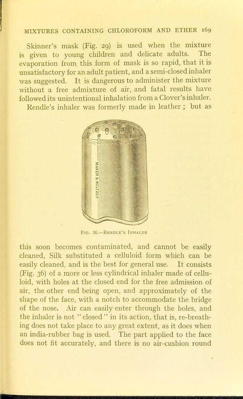 Skinner's mask (Fig. 29) is used when the mixture is given to young children and deUcate adults. The evaporation from this form of mask is so rapid, that it is unsatisfactory for an adult patient, and a semi-closed inhaler was suggested. It is dangerous to administer the mixture without a free admixture of air, and fatal results have followed its unintentional inhalation from a Clover's inhaler. Rendle's inhaler was formerly made in leather ; but as Fig. 36.—Rendle's Inhaler this soon becomes contaminated, and cannot be easily cleaned. Silk substituted a celluloid form which can be easily cleaned, and is the best for general use. It consists (Fig. 36) of a more or less cylindrical inhaler made of cellu- loid, with holes at the closed end for the free admission of air, the other end being open, and approximately of the shape of the face, with a notch to accommodate the bridge of the nose. Air can easily enter through the holes, and the inhaler is not  closed  in its action, that is, re-breath- ing does not take place to any great extent, as it does when an india-rubber bag is used. The part applied to the face does not fit accurately, and there is no air-cushion round