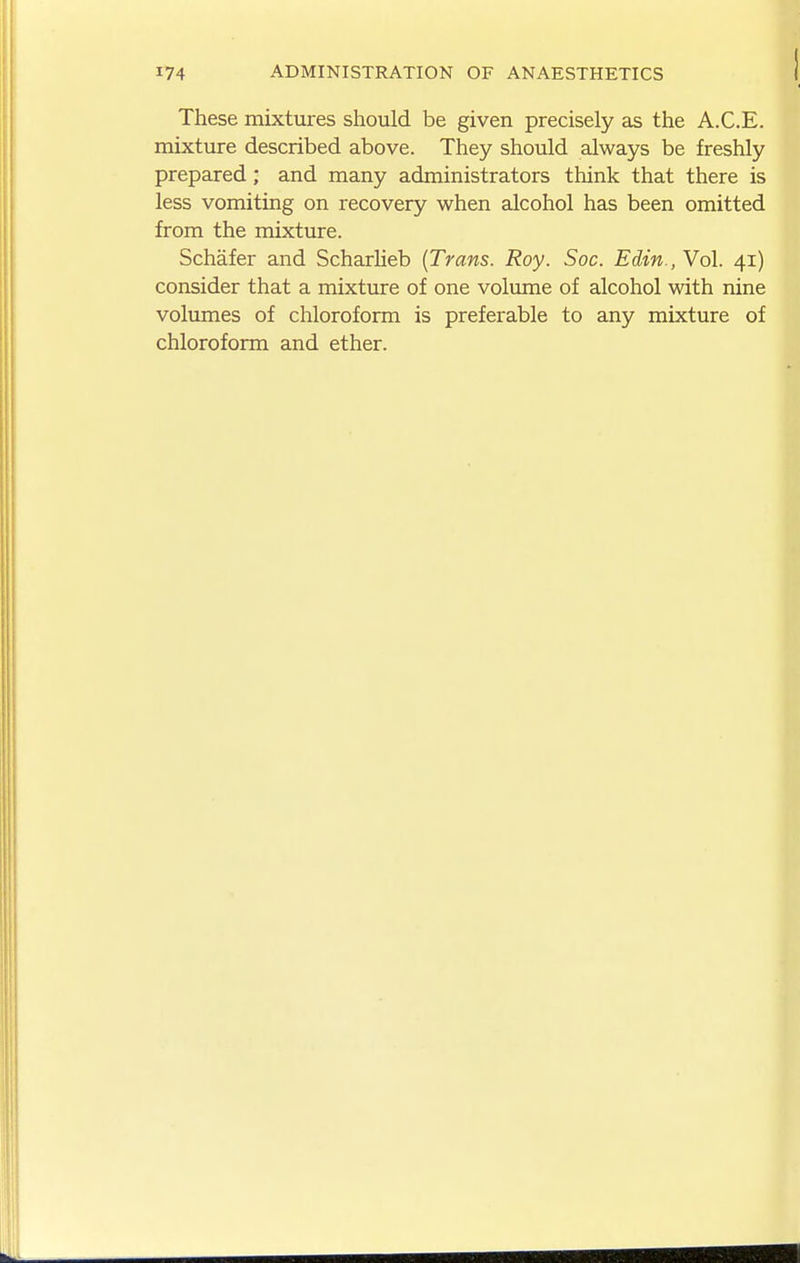 These mixtures should be given precisely as the A.C.E. mixture described above. They should always be freshly prepared; and many administrators think that there is less vomiting on recovery when alcohol has been omitted from the mixture. Schafer and Scharlieb {Trans. Roy. Soc. Edin., Yol. 41) consider that a mixture of one volume of alcohol with nine volumes of chloroform is preferable to any mixture of chloroform and ether.