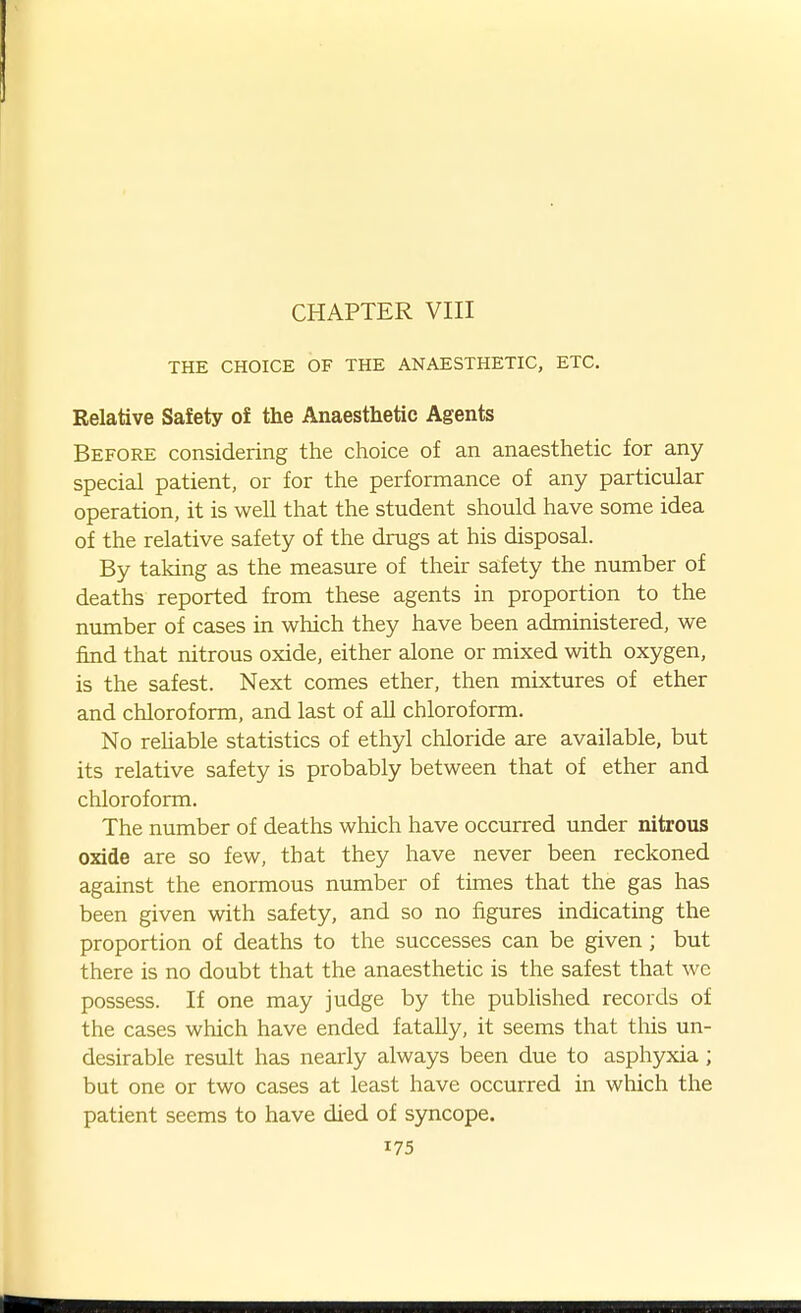 CHAPTER VIII THE CHOICE OF THE ANAESTHETIC, ETC. Relative Safety of the Anaesthetic Agents Before considering the choice of an anaesthetic for any special patient, or for the performance of any particular operation, it is well that the student should have some idea of the relative safety of the drugs at his disposal. By taking as the measure of their safety the number of deaths reported from these agents in proportion to the number of cases in which they have been administered, we find that nitrous oxide, either alone or mixed with oxygen, is the safest. Next comes ether, then mixtures of ether and chloroform, and last of aU chloroform. No rehable statistics of ethyl chloride are available, but its relative safety is probably between that of ether and chloroform. The number of deaths which have occurred under nitrous oxide are so few, that they have never been reckoned against the enormous number of times that the gas has been given with safety, and so no figures indicating the proportion of deaths to the successes can be given ; but there is no doubt that the anaesthetic is the safest that we possess. If one may judge by the pubUshed records of the cases which have ended fatally, it seems that this un- desirable result has nearly always been due to asphyxia; but one or two cases at least have occurred in which the patient seems to have died of syncope.