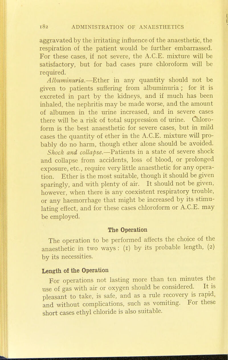 aggravated by the irritating influence of the anaesthetic, the respiration of the patient would be further embarrassed. For these cases, if not severe, the A.C.E. mixture will be satisfactory, but for bad cases pure chloroform will be required. Albuminuria.—Ether in any quantity should not be given to patients suffering from albuminuria; for it is excreted in part by the kidneys, and if much has been inhaled, the nephritis may be made worse, and the amount of albumen in the urine increased, and in severe cases there will be a risk of total suppression of urine. Cliloro- form is the best anaesthetic for severe cases, but in mild cases the quantity of ether in the A.C.E. mixture wiU pro- bably do no harm, though ether alone should be avoided. Shock and collapse.—Patients in a state of severe shock and collapse from accidents, loss of blood, or prolonged exposure, etc., require very little anaesthetic for any opera- tion. Ether is the most suitable, though it should be given sparingly, and with plenty of air. It should not be given, however, when there is any coexistent respiratory trouble, or any haemorrhage that might be increased by its stimu- lating effect, and for these cases chloroform or A.C.E. may be employed. The Operation The operation to be performed affects the choice of the anaesthetic in two ways: (i) by its probable length, (2) by its necessities. Length of the Operation For operations not lasting more than ten minutes the use of gas with air or oxygen should be considered. It is pleasant to take, is safe, and as a rule recovery is rapid, and without complications, such as vomiting. For these short cases ethyl chloride is also suitable.