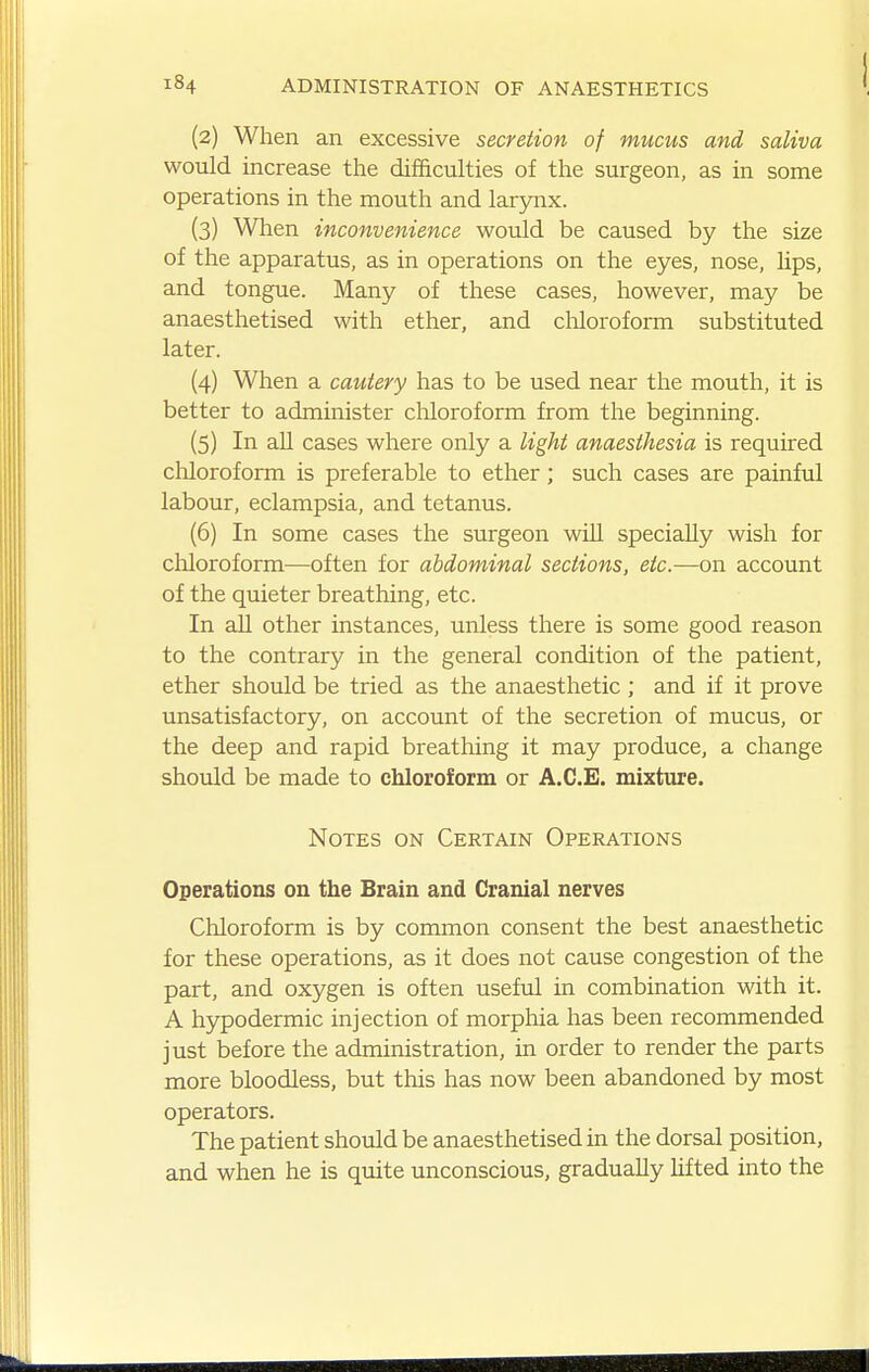 (2) When an excessive secretion of mucus and saliva would increase the difficulties of the surgeon, as in some operations in the mouth and laryiix. (3) When inconvenience would be caused by the size of the apparatus, as in operations on the eyes, nose, lips, and tongue. Many of these cases, however, may be anaesthetised with ether, and cliloroform substituted later. (4) When a cautery has to be used near the mouth, it is better to administer chloroform from the beginning. (5) In aU cases where only a light anaesthesia is required cliloroform is preferable to ether; such cases are painful labour, eclampsia, and tetanus. (6) In some cases the surgeon will specially wish for chloroform—often for abdominal sections, etc.—on account of the quieter breathing, etc. In all other instances, unless there is some good reason to the contrary in the general condition of the patient, ether should be tried as the anaesthetic ; and if it prove unsatisfactory, on account of the secretion of mucus, or the deep and rapid breathing it may produce, a change should be made to chloroform or A.C.E. mixture. Notes on Certain Operations Operations on the Brain and Cranial nerves Chloroform is by common consent the best anaesthetic for these operations, as it does not cause congestion of the part, and oxygen is often useful in combination with it. A hypodermic injection of morphia has been recommended just before the administration, in order to render the parts more bloodless, but this has now been abandoned by most operators. The patient should be anaesthetised in the dorsal position, and when he is quite unconscious, gradually hfted into the