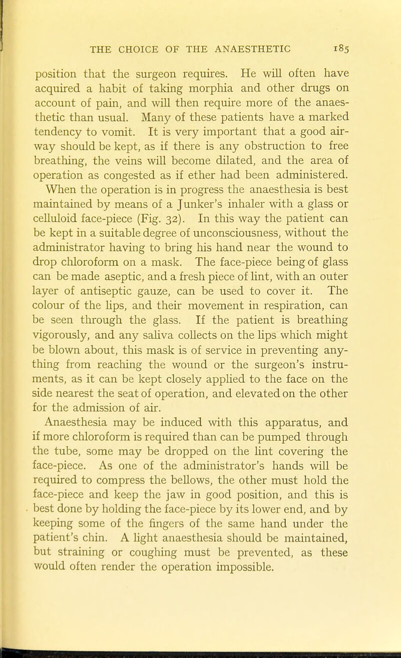 position that the surgeon requires. He will often have acquired a habit of taking morphia and other drugs on account of pain, and will then require more of the anaes- thetic than usual. Many of these patients have a marked tendency to vomit. It is very important that a good air- way should be kept, as if there is any obstruction to free breathing, the veins will become dilated, and the area of operation as congested as if ether had been administered. When the operation is in progress the anaesthesia is best maintained by means of a Junker's inhaler with a glass or celluloid face-piece (Fig. 32). In this way the patient can be kept in a suitable degree of unconsciousness, without the administrator having to bring his hand near the wound to drop chloroform on a mask. The face-piece being of glass can be made aseptic, and a fresh piece of Unt, with an outer layer of antiseptic gauze, can be used to cover it. The colour of the lips, and their movement in respiration, can be seen through the glass. If the patient is breathing vigorously, and any sahva collects on the lips which might be blown about, this mask is of service in preventing any- thing from reaching the wound or the surgeon's instru- ments, as it can be kept closely apphed to the face on the side nearest the seat of operation, and elevated on the other for the admission of air. Anaesthesia may be induced with this apparatus, and if more chloroform is required than can be pumped through the tube, some may be dropped on the lint covering the face-piece. As one of the administrator's hands will be required to compress the bellows, the other must hold the face-piece and keep the jaw in good position, and this is best done by holding the face-piece by its lower end, and by keeping some of the fingers of the same hand under the patient's chin. A light anaesthesia should be maintained, but straining or coughing must be prevented, as these would often render the operation impossible.