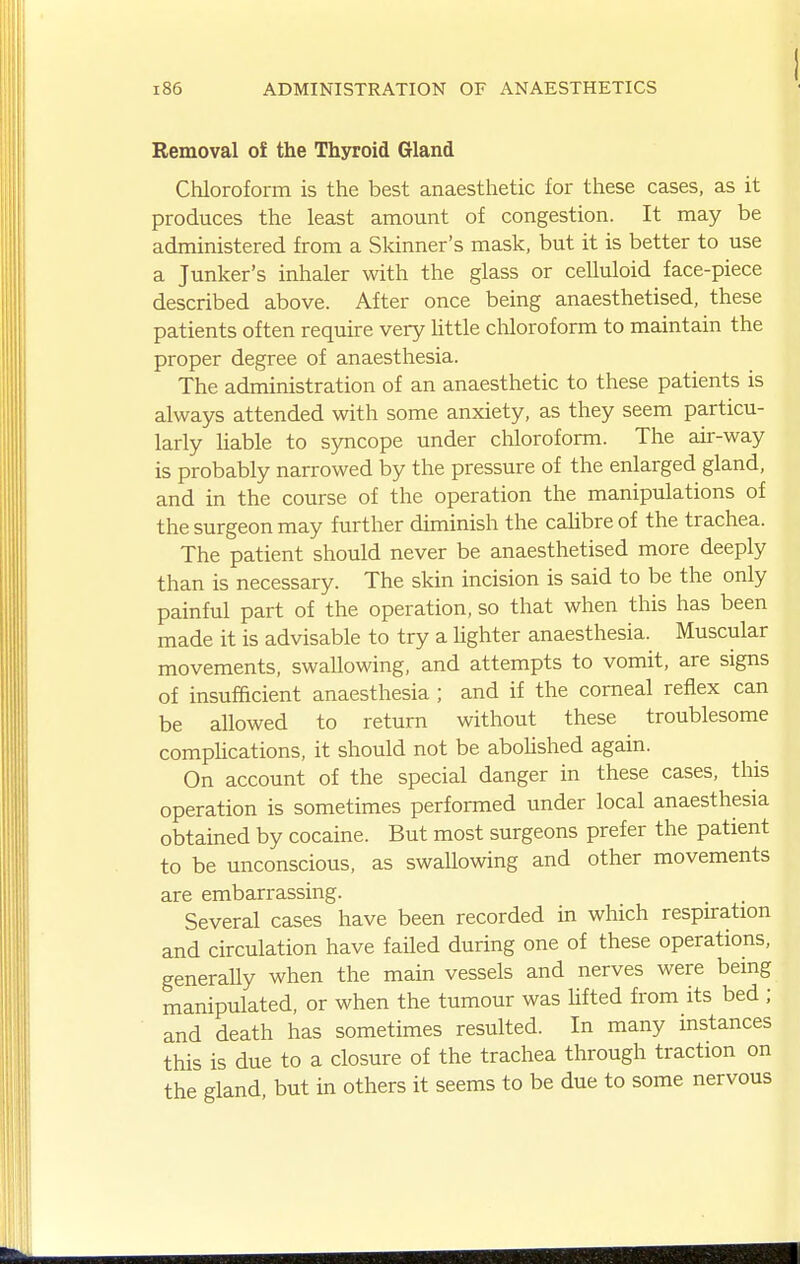 Removal of the Thyroid Gland Chloroform is the best anaesthetic for these cases, as it produces the least amount of congestion. It may be administered from a Skinner's mask, but it is better to use a Junker's inhaler with the glass or celluloid face-piece described above. After once being anaesthetised, these patients often require very Httle chloroform to maintain the proper degree of anaesthesia. The administration of an anaesthetic to these patients is always attended with some anxiety, as they seem particu- larly liable to syncope under chloroform. The air-way is probably narrowed by the pressure of the enlarged gland, and in the course of the operation the manipulations of the surgeon may further diminish the caUbre of the trachea. The patient should never be anaesthetised more deeply than is necessary. The skin incision is said to be the only painful part of the operation, so that when this has been made it is advisable to try a Ughter anaesthesia. Muscular movements, swaUowing, and attempts to vomit, are signs of insufficient anaesthesia ; and if the corneal reflex can be aUowed to return without these troublesome compUcations, it should not be aboUshed again. On account of the special danger in these cases, this operation is sometimes performed under local anaesthesia obtained by cocaine. But most surgeons prefer the patient to be unconscious, as swallowing and other movements are embarrassing. Several cases have been recorded in which respiration and circulation have failed during one of these operations, generaUy when the main vessels and nerves were being manipulated, or when the tumour was Ufted from its bed ; and death has sometimes resulted. In many instances this is due to a closure of the trachea through traction on the gland, but in others it seems to be due to some nervous