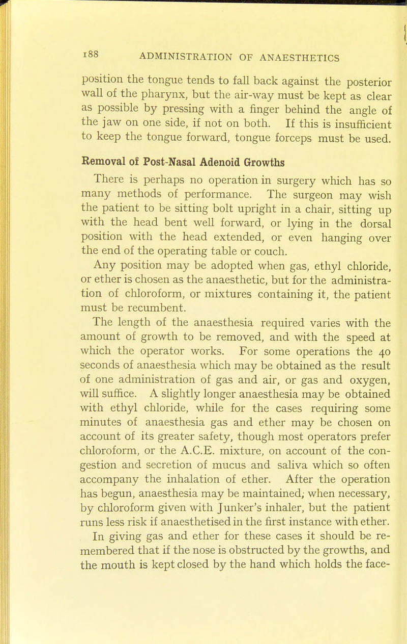 position the tongue tends to fall back against the posterior wall of the pharynx, but the air-way must be kept as clear as possible by pressing with a finger behind the angle of the jaw on one side, if not on both. If this is insufacient to keep the tongue forward, tongue forceps must be used. Removal of Post-Nasal Adenoid Growths There is perhaps no operation in surgery which has so many methods of performance. The surgeon may wish the patient to be sitting bolt upright in a chair, sitting up with the head bent well forward, or lying in the dorsal position with the head extended, or even hanging over the end of the operating table or couch. Any position may be adopted when gas, ethyl chloride, or ether is chosen as the anaesthetic, but for the administra- tion of chloroform, or mixtures containing it, the patient must be recumbent. The length of the anaesthesia required varies with the amount of growth to be removed, and with the speed at which the operator works. For some operations the 40 seconds of anaesthesia which may be obtained as the result of one administration of gas and air, or gas and oxygen, will suffice. A shghtly longer anaesthesia may be obtained with ethyl chloride, while for the cases requiring some minutes of anaesthesia gas and ether may be chosen on account of its greater safety, though most operators prefer chloroform, or the A.C.E. mixture, on account of the con- gestion and secretion of mucus and saliva which so often accompany the inhalation of ether. After the operation has begun, anaesthesia may be maintained; when necessary, by chloroform given with Junker's inhaler, but the patient runs less risk if anaesthetised in the first instance with ether. In giving gas and ether for these cases it should be re- membered that if the nose is obstructed by the growths, and the mouth is kept closed by the hand which holds the face-