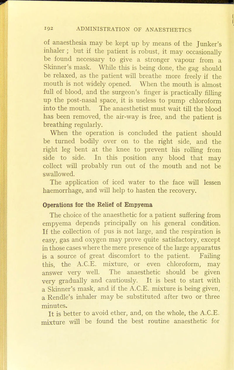 of anaesthesia may be kept up by means of the Junker's inhaler; but if the patient is robust, it may occasionally be found necessary to give a stronger vapour from a Skinner's mask. While this is being done, the gag should be relaxed, as the patient will breathe more freely if the mouth is not widely opened. When the mouth is almost full of blood, and the surgeon's finger is practically fiUing up the post-nasal space, it is useless to pump chloroform into the mouth. The anaesthetist must wait till the blood has been removed, the air-way is free, and the patient is breathing regularly. When the operation is concluded the patient should be turned bodily over on to the right side, and the right leg bent at the knee to prevent his rolling from side to side. In this position any blood that may collect will probably run out of the mouth and not be swallowed. The apphcation of iced water to the face will lessen haemorrhage, and will help to hasten the recovery. Operations for the Relief of Empyema The choice of the anaesthetic for a patient suffering from empyema depends principally on his general condition. If the collection of pus is not large, and the respiration is easy, gas and oxygen may prove quite satisfactory, except in those cases where the mere presence of the large apparatus is a source of great discomfort to the patient. Faihng this, the A.C.E. mixture, or even chloroform, may answer very well. The anaesthetic should be given very gradually and cautiously. It is best to start with a Sldnner's mask, and if the A.C.E. mixture is being given, a Rendle's inhaler may be substituted after two or three minutes. It is better to avoid ether, and, on the whole, the A.C.E. mixture will be found the best routine anaesthetic for