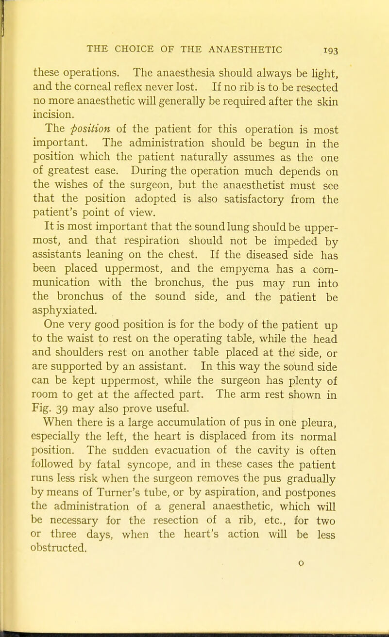 these operations. The anaesthesia should always be light, and the corneal reflex never lost. If no rib is to be resected no more anaesthetic will generally be required after the skin incision. The position of the patient for this operation is most important. The administration should be begun in the position which the patient naturally assumes as the one of greatest ease. During the operation much depends on the wishes of the surgeon, but the anaesthetist must see that the position adopted is also satisfactory from the patient's point of view. It is most important that the sound lung should be upper- most, and that respiration should not be impeded by assistants leaning on the chest. If the diseased side has been placed uppermost, and the empyema has a com- munication with the bronchus, the pus may run into the bronchus of the sound side, and the patient be asphyxiated. One very good position is for the body of the patient up to the waist to rest on the operating table, while the head and shoulders rest on another table placed at the side, or are supported by an assistant. In this way the sound side can be kept uppermost, while the surgeon has plenty of room to get at the affected part. The arm rest shown in Fig. 39 may also prove useful. When there is a large accumulation of pus in one pleura, especially the left, the heart is displaced from its normal position. The sudden evacuation of the cavity is often followed by fatal syncope, and in these cases the patient runs less risk when the surgeon removes the pus gradually by means of Turner's tube, or by aspiration, and postpones the administration of a general anaesthetic, which will be necessary for the resection of a rib, etc., for two or three days, when the heart's action will be less obstructed. 0