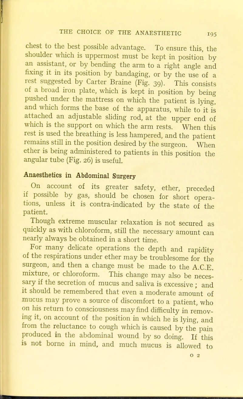 chest to the best possible advantage. To ensure this, the shoulder which is uppermost must be kept in position by an assistant, or by bending the arm to a right angle and fixing it in its position by bandaging, or by the use of a rest suggested by Carter Braine (Fig. 39). This consists of a broad iron plate, which is kept in position by being pushed under the mattress on which the patient is lying, and which forms the base of the apparatus, while to it is attached an adjustable shding rod, at the upper end of which is the support on which the arm rests. When this rest is used the breathing is less hampered, and the patient remauis still in the position desired by the surgeon. When ether is being administered to patients in this position the angular tube (Fig. 26) is useful. Anaesthetics in Abdominal Surgery On account of its greater safety, ether, preceded if possible by gas, should be chosen for short opera- tions, unless it is contra-indicated by the state of the patient. Though extreme muscular relaxation is not secured as quickly as with chloroform, still the necessary amount can nearly always be obtained in a short time. For many dehcate operations the depth and rapidity of the respirations under ether may be troublesome for the surgeon, and then a change must be made to the A.C.E. mixture, or chloroform. This change may also be neces- sary if the secretion of mucus and saliva is excessive ; and it should be remembered that even a moderate amount of mucus may prove a source of discomfort to a patient, who on his return to consciousness may find difficulty in remov- ing it, on account of the position in which he is lying, and from the reluctance to cough which is caused by the pain produced in the abdominal wound by so doing. If this is not borne in mind, and much mucus is allowed to