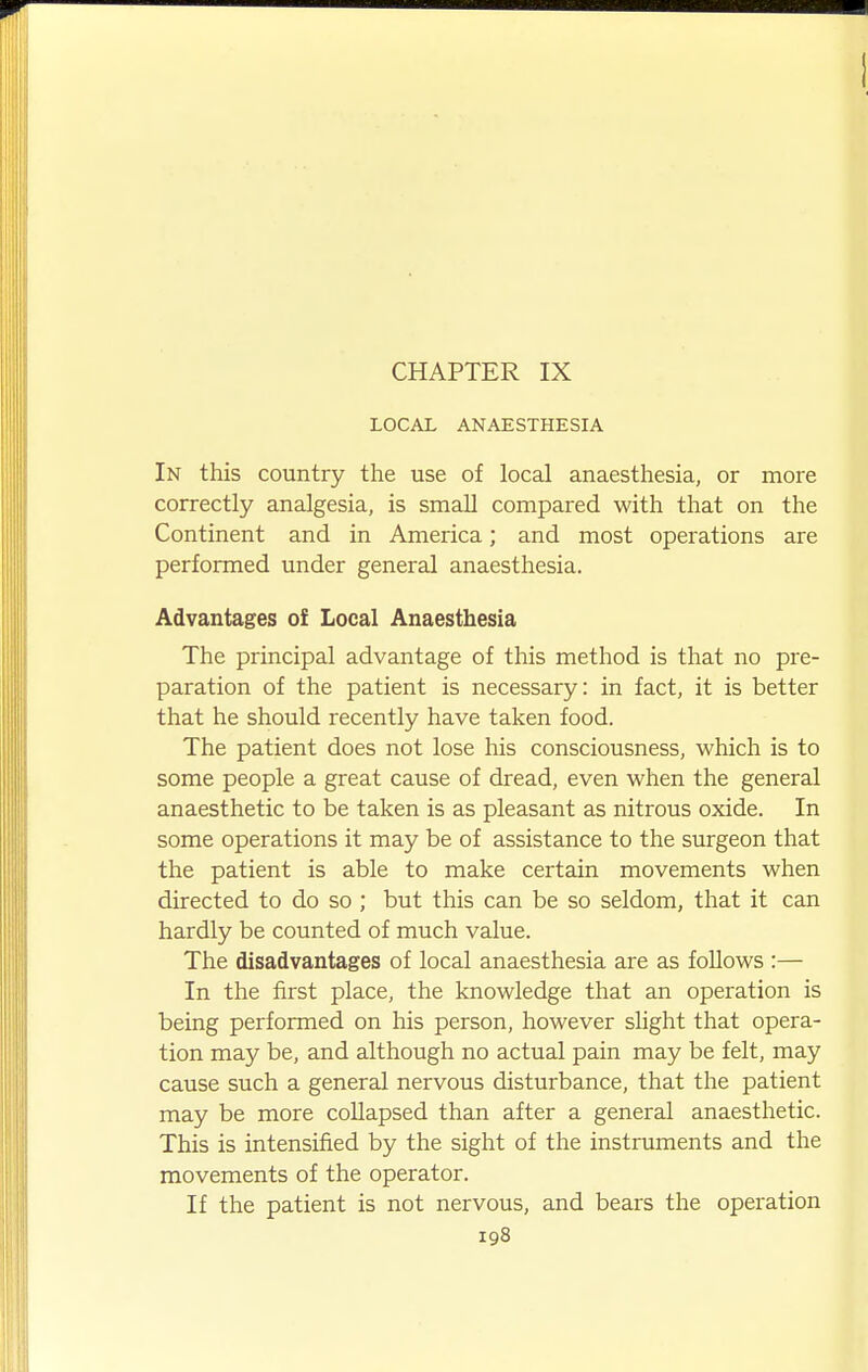 CHAPTER IX LOCAL ANAESTHESIA In this country the use of local anaesthesia, or more correctly analgesia, is small compared with that on the Continent and in America; and most operations are performed under general anaesthesia. Advantages of Local Anaesthesia The principal advantage of this method is that no pre- paration of the patient is necessary: in fact, it is better that he should recently have taken food. The patient does not lose his consciousness, which is to some people a great cause of dread, even when the general anaesthetic to be taken is as pleasant as nitrous oxide. In some operations it may be of assistance to the surgeon that the patient is able to make certain movements when directed to do so ; but this can be so seldom, that it can hardly be counted of much value. The disadvantages of local anaesthesia are as follows :— In the first place, the knowledge that an operation is being performed on his person, however shght that opera- tion may be, and although no actual pain may be felt, may cause such a general nervous disturbance, that the patient may be more collapsed than after a general anaesthetic. This is intensified by the sight of the instruments and the movements of the operator. If the patient is not nervous, and bears the operation