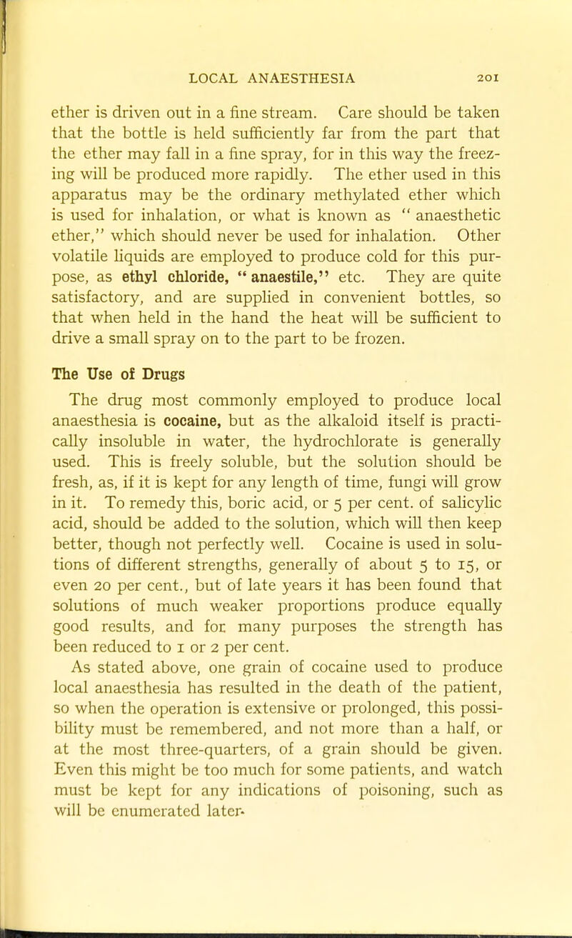 ether is driven out in a fine stream. Care should be taken that the bottle is held sufficiently far from the part that the ether may fall in a fine spray, for in this way the freez- ing will be produced more rapidly. The ether used in this apparatus may be the ordinary methylated ether which is used for inhalation, or what is known as  anaesthetic ether, which should never be used for inhalation. Other volatile liquids are employed to produce cold for this pur- pose, as ethyl chloride, anaestile, etc. They are quite satisfactory, and are supplied in convenient bottles, so that when held in the hand the heat will be sufficient to drive a small spray on to the part to be frozen. The Use of Drugs The drug most commonly employed to produce local anaesthesia is cocaine, but as the alkaloid itself is practi- cally insoluble in water, the hydrochlorate is generally used. This is freely soluble, but the solution should be fresh, as, if it is kept for any length of time, fungi will grow in it. To remedy this, boric acid, or 5 per cent, of salicylic acid, should be added to the solution, wliich will then keep better, though not perfectly well. Cocaine is used in solu- tions of different strengths, generally of about 5 to 15, or even 20 per cent., but of late years it has been found that solutions of much weaker proportions produce equally good results, and for many purposes the strength has been reduced to i or 2 per cent. As stated above, one grain of cocaine used to produce local anaesthesia has resulted in the death of the patient, so when the operation is extensive or prolonged, this possi- bility must be remembered, and not more than a half, or at the most three-quarters, of a grain should be given. Even this might be too much for some patients, and watch must be kept for any indications of poisoning, such as will be enumerated later-