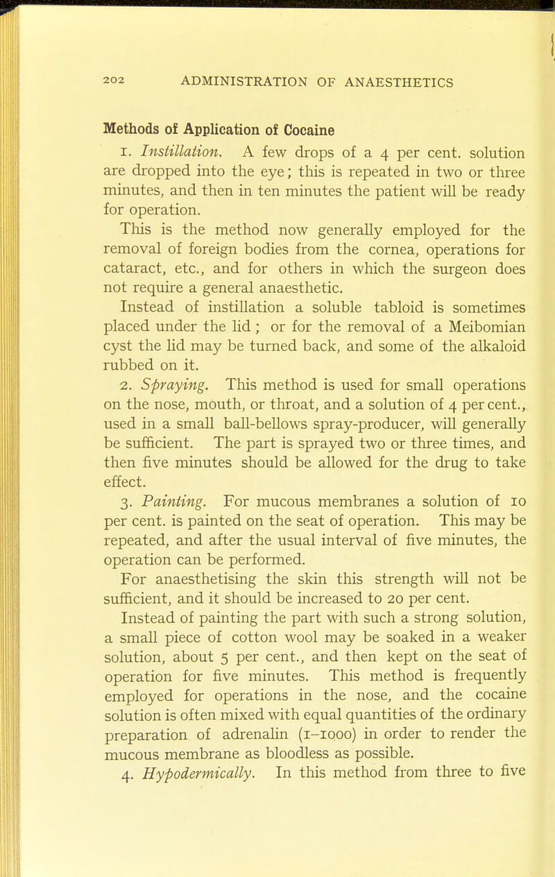 Methods of Application of Cocaine 1. Instillation. A few drops of a 4 per cent, solution are dropped into the eye; this is repeated in two or three minutes, and then in ten minutes the patient will be ready for operation. Tliis is the method now generally employed for the removal of foreign bodies from the cornea, operations for cataract, etc., and for others in which the surgeon does not require a general anaesthetic. Instead of instillation a soluble tabloid is sometimes placed under the lid ; or for the removal of a Meibomian cyst the lid may be turned back, and some of the alkaloid rubbed on it. 2. Spraying. This method is used for small operations on the nose, mouth, or throat, and a solution of 4 percent., used in a small ball-bellows spray-producer, will generally be sufficient. The part is sprayed two or tliree times, and then five minutes should be allowed for the drug to take effect. 3. Painting. For mucous membranes a solution of 10 per cent, is painted on the seat of operation. This may be repeated, and after the usual interval of five minutes, the operation can be performed. For anaesthetising the skin this strength wiU not be sufficient, and it should be increased to 20 per cent. Instead of painting the part with such a strong solution, a small piece of cotton wool may be soaked in a weaker solution, about 5 per cent., and then kept on the seat of operation for five minutes. This method is frequently employed for operations in the nose, and the cocaine solution is often mixed with equal quantities of the ordinary preparation of adrenalin (i-iooo) in order to render the mucous membrane as bloodless as possible. 4. Hypodermically. In this method from three to five