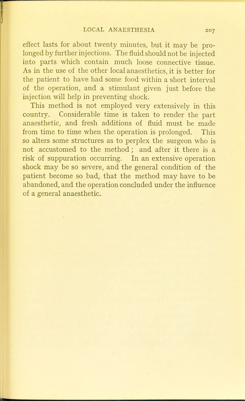 effect lasts for about twenty minutes, but it may be pro- longed by further inj ections. The fluid should not be inj ected into parts which contain much loose connective tissue. As in the use of the other local anaesthetics, it is better for the patient to have had some food within a short interval of the operation, and a stimulant given just before the injection will help in preventing shock. This method is not employed very extensively in this country. Considerable time is taken to render the part anaesthetic, and fresh additions of fluid must be made from time to time when the operation is prolonged. This so alters some structures as to perplex the surgeon who is not accustomed to the method; and after it there is a risk of suppuration occurring. In an extensive operation shock may be so severe, and the general condition of the patient become so bad, that the method may have to be abandoned, and the operation concluded under the influence of a general anaesthetic.