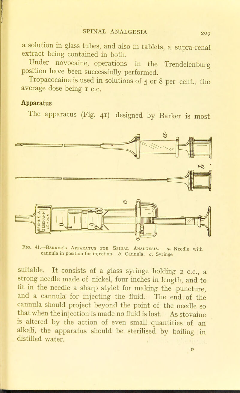 a solution in glass tubes, and also in tablets, a supra-renal extract being contained in both. Under novocaine, operations in the Trendelenburg position have been successfully performed. Tropacocaine is used in solutions of 5 or 8 per cent., the average dose being i c.c. Apparatus The apparatus (Fig. 41) designed by Barker is most Fig. 41.—Barker's Apparatus for Spinal Analgesia, a. Needle with cannula in position for injection, b. Cannula, c. Syringe suitable. It consists of a glass syringe holding 2 c.c, a strong needle made of nickel, four inches in length, and to fit in the needle a sharp stylet for making the puncture, and a cannula for injecting the fluid. The end of the cannula should project beyond the point of the needle so that when the injection is made no fluid is lost. As stovaine is altered by the action of even small quantities of an alkah, the apparatus should be sterilised by boihng in distilled water. p