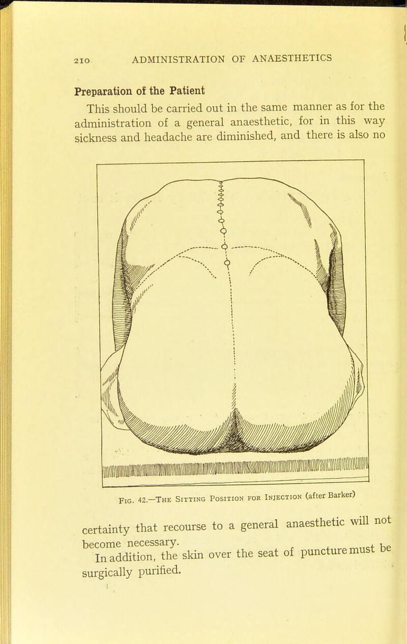 Preparation of the Patient This should be carried out in the same manner as for the administration of a general anaesthetic, for in tMs way sickness and headache are diminished, and there is also no jTjg 42—The Sitting Position for Injection (afterBarker) certainty that recourse to a general anaesthetic will not become necessary. , In addition, the sldn over the seat of puncture must be surgically purified.