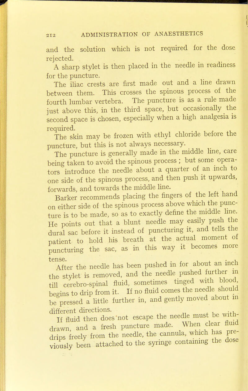 and the solution which is not required for the dose rejected. A sharp stylet is then placed in the needle in readiness for the puncture. The ihac crests are first made out and a hne drawn between them. This crosses the spinous process of the fourth lumbar vertebra. The puncture is as a rule made just above this, in the third space, but occasionally the second space is chosen, especiaUy when a high analgesia is required. The skin may be frozen with ethyl chloride before the puncture, but this is not always necessary. The puncture is generally made in the middle line, care being taken to avoid the spinous process ; but some opera- tors introduce the needle about a quarter of an inch to one side of the spinous process, and then push it upwards, forwards, and towards the middle hne. Barker recommends placing the fingers of the left hand on either side of the spinous process above which the punc- ture is to be made, so as to exactly define the middle hne. He points out that a blunt needle may easUy push the dural sac before it instead of puncturing it, and tells the patient to hold his breath at the actual moment of puncturing the sac, as in this way it becomes more After the needle has been pushed in for about an inch the stylet is removed, and the needle pushed further in till cerebro-spinal fluid, sometimes tinged with blood begins to drip from it. If no fluid comes the needle should be pressed a little further in, and gently moved about m different directions. If fluid then does not escape the needle must be with- drawn, and a fresh puncture made. When clear fluid drips freely from the needle, the cannula, which has pre- Ssly been attached to the syringe contaimng the dose