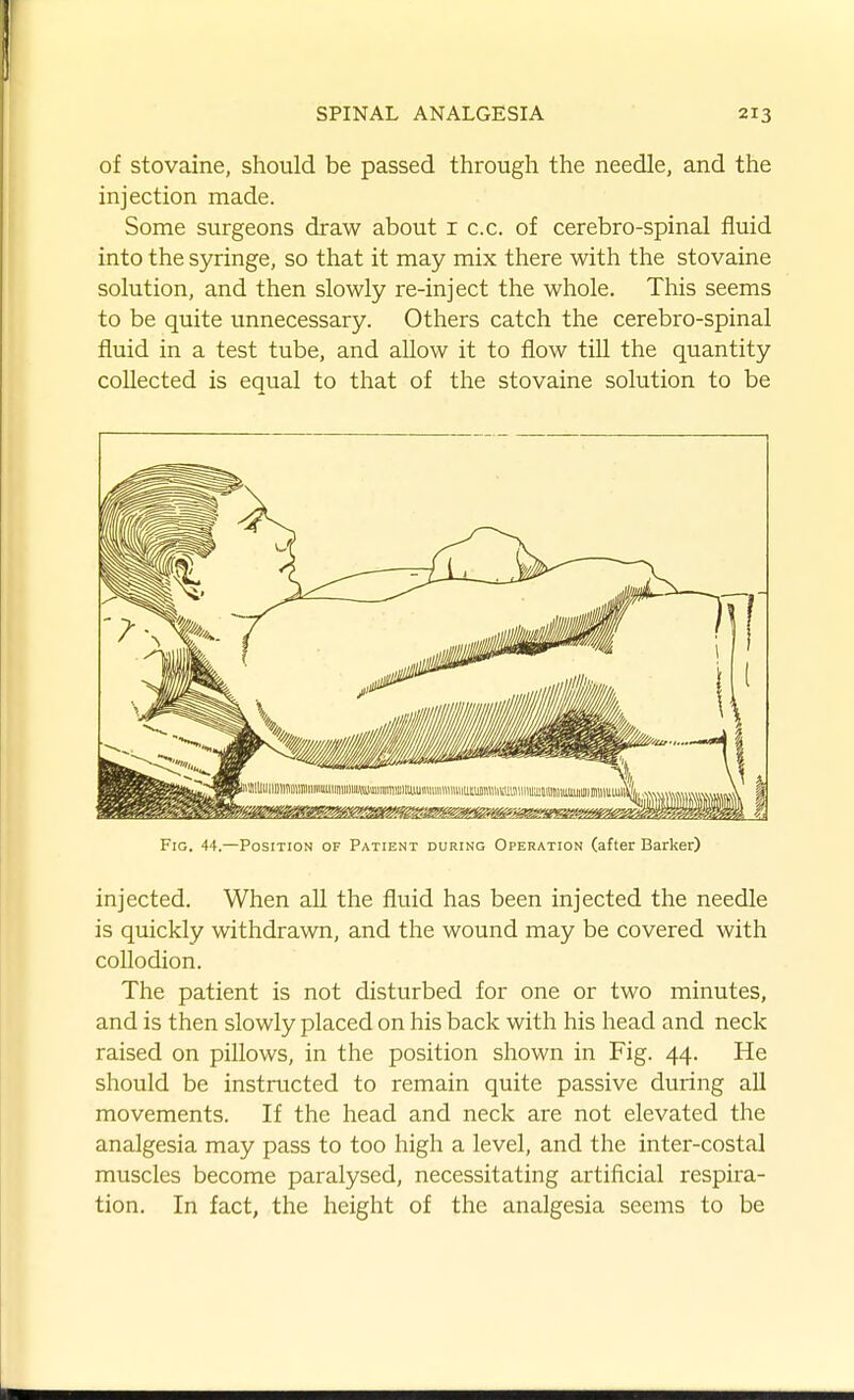 of stovaine, should be passed through the needle, and the injection made. Some surgeons draw about i c.c. of cerebro-spinal fluid into the syringe, so that it may mix there with the stovaine solution, and then slowly re-inject the whole. This seems to be quite unnecessary. Others catch the cerebro-spinal fluid in a test tube, and allow it to flow till the quantity collected is equal to that of the stovaine solution to be Fig. 44.—Position of Patient during Operation (after Barker) injected. When all the fluid has been injected the needle is quickly withdrawn, and the wound may be covered with collodion. The patient is not disturbed for one or two minutes, and is then slowly placed on his back with his head and neck raised on pillows, in the position shown in Fig. 44. He should be instructed to remain quite passive during all movements. If the head and neck are not elevated the analgesia may pass to too high a level, and the inter-costal muscles become paralysed, necessitating artificial respira- tion. In fact, the height of the analgesia seems to be