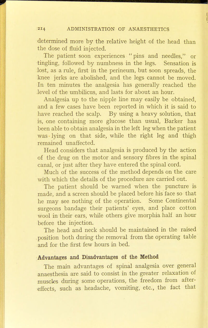 determined more by the relative height of the head than the dose of fluid injected. The patient soon experiences pins and needles, or tingling, followed by numbness in the legs. Sensation is lost, as a rule, first in the perineum, but soon spreads, the knee jerks are aboUshed, and the legs cannot be moved. In ten minutes the analgesia has generally reached the level of the umbilicus, and lasts for about an hour. Analgesia up to the nipple line may easily be obtained, and a few cases have been reported in which it is said to have reached the scalp. By using a heavy solution, that is, one containing more glucose than usual. Barker has been able to obtain analgesia in the left leg when the patient was • lying on that side, while the right leg and thigh remained unaffected. Head considers that analgesia is produced by the action of the drug on the motor and sensory fibres in the spinal canal, or just after they have entered the spinal cord. Much of the success of the method depends on the care with which the details of the procedure are carried out. The patient should be warned when the puncture is made, and a screen should be placed before his face so that he may see nothing of the operation. Some Continental surgeons bandage their patients' eyes, and place cotton wool in their ears, while others give morphia half an hour before the injection. The head and neck should be maintained in the raised position both during the removal from the operating table and for the first few hours in bed. Advantages and Disadvantages of the Method The main advantages of spinal analgesia over general anaesthesia are said to consist in the greater relaxation of muscles during some operations, the freedom from after- effects, such as headache, vomiting, etc., the fact that