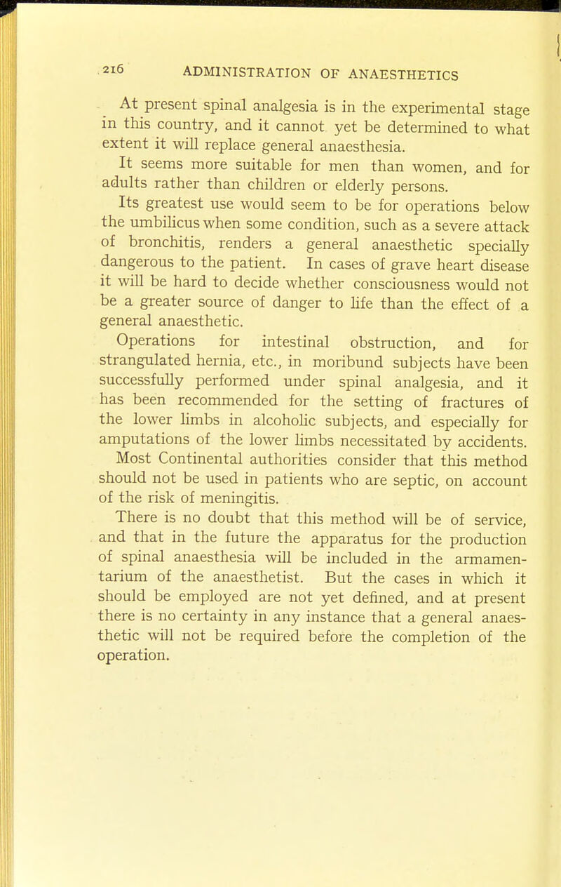 At present spinal analgesia is in the experimental stage in this country, and it cannot yet be determined to what extent it will replace general anaesthesia. It seems more suitable for men than women, and for adults rather than children or elderly persons. Its greatest use would seem to be for operations below the umbilicus when some condition, such as a severe attack of bronchitis, renders a general anaesthetic specially dangerous to the patient. In cases of grave heart disease it will be hard to decide whether consciousness would not be a greater source of danger to life than the effect of a general anaesthetic. Operations for intestinal obstruction, and for strangulated hernia, etc., in moribund subjects have been successfully performed under spinal analgesia, and it has been recommended for the setting of fractures of the lower limbs in alcohohc subjects, and especially for amputations of the lower hmbs necessitated by accidents. Most Continental authorities consider that this method should not be used in patients who are septic, on account of the risk of meningitis. There is no doubt that this method will be of service, and that in the future the apparatus for the production of spinal anaesthesia will be included in the armamen- tarium of the anaesthetist. But the cases in which it should be employed are not yet defined, and at present there is no certainty in any instance that a general anaes- thetic will not be requured before the completion of the operation.