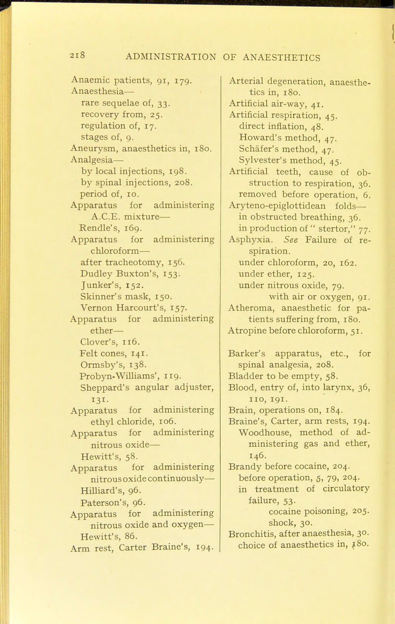 Anaemic patients, gi, 179. Anaesthesia— rare sequelae of, 33. recovery from, 25. regulation of, 17. stages of, 9. Aneurysm, anaesthetics in, 180. Analgesia— by local injections, 198. by spinal injections, 208. period of, 10. Apparatus for administering A.C.E. mixture— Rendle's, 169. Apparatus for administering chloroform— after tracheotomy, 156. Dudley Buxton's, 153. Junker's, 152. Skinner's mask, 150. Vernon Harcourt's, 157. Apparatus for administering ether— Clover's, 116. Felt cones, 141. Ormsby's, 138. Probyn-Williams', 119. Sheppard's angular adjuster, 131- Apparatus for administering ethyl chloride, 106. Apparatus for administering nitrous oxide— Hewitt's, 58. Apparatus for administering nitrous oxide continuously— Milliard's, 96. Paterson's, 96. Apparatus for administering nitrous oxide and oxygen— Hewitt's, 86. Arm rest. Carter Braine's, 194. Arterial degeneration, anaesthe- tics in, 180. Artificial air-way, 41. Artificial respiration, 45. direct inflation, 48. Howard's method, 47. Schafer's method, 47. Sylvester's method, 45. Artificial teeth, cause of ob- struction to respiration, 36. removed before operation, 6. Aryteno-epiglottidean folds— in obstructed breathing, 36. in production of  stertor, 77. Asphyxia. See Failure of re- spiration, under chloroform, 20, 162. under ether, 125. under nitrous oxide, 79. with air or oxygen, 91. Atheroma, anaesthetic for pa- tients suffering from, 180. Atropine before chloroform, 51. Barker's apparatus, etc., for spinal analgesia, 208. Bladder to be empty, 58. Blood, entry of, into larynx, 36, no, 191. Brain, operations on, 184. Braine's, Carter, arm rests, 194. Woodhouse, method of ad- ministering gas and ether, 146. Brandy before cocaine, 204. before operation, .5, 79, 204. in treatment of circulatory failure, 53. cocaine poisoning, 205. shock, 30. Bronchitis, after anaesthesia, 30. choice of anaesthetics in, j8o.