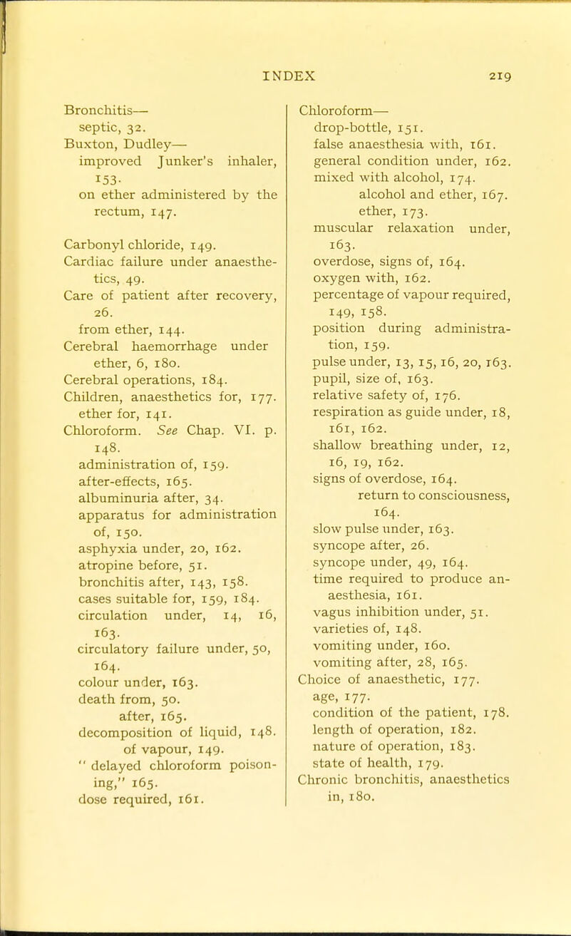 Bronchitis— septic, 32. Buxton, Dudley— improved Junker's inlialer, 153- on ether administered by the rectum, 147. Carbonyl chloride, 149. Cardiac failure under anaesthe- tics, 49. Care of patient after recovery, 26. from ether, 144. Cerebral haemorrhage under ether, 6, 180. Cerebral operations, 184. Children, anaesthetics for, 177. ether for, 141. Chloroform. See Chap. VI. p. 148. administration of, 159. after-effects, 165. albuminuria after, 34. apparatus for administration of, 150. asphyxia under, 20, 162. atropine before, 51. bronchitis after, 143, 158. cases suitable for, 159, 184. circulation under, 14, 16, 163. circulatory failure under, 50, 164. colour under, 163. death from, 50. after, 165. decomposition of liquid, 148. of vapour, 149.  delayed chloroform poison- ing, 165. dose required, 161. Chloroform—• drop-bottle, 151. false anaesthesia with, t6i. general condition under, 162. mixed with alcohol, 174. alcohol and ether, 167. ether, 173. muscular relaxation under, 163. overdose, signs of, 164. oxygen with, 162. percentage of vapour required, 149, 158. position during administra- tion, 159. pulse under, 13, 15,16, 20,163. pupil, size of, 163. relative safety of, 176. respiration as guide under, 18, 161, 162. shallow breathing under, 12, 16, 19, 162. signs of overdose, 164. return to consciousness, 164. slow pulse under, 163. syncope after, 26. syncope under, 49, 164. time required to produce an- aesthesia, 161. vagus inhibition under, 51. varieties of, 148. vomiting under, 160. vomiting after, 28, 165. Choice of anaesthetic, 177. age, 177. condition of the patient, 178. length of operation, 182. nature of operation, 183. state of health, 179. Chronic bronchitis, anaesthetics in, 180.