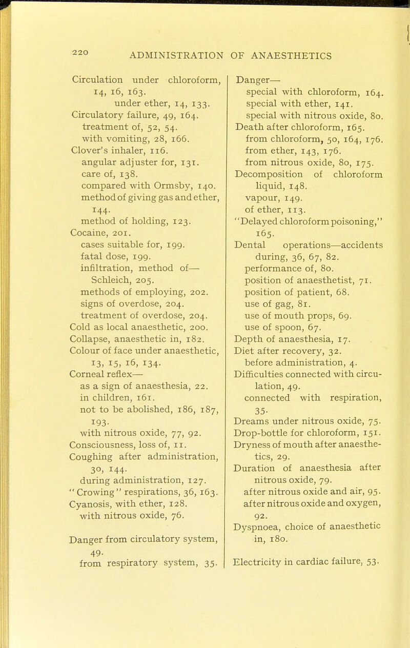 Circulation under chloroform, 14, 16, 163. under ether, 14, 133. Circulatory failure, 49, 164. treatment of, 52, 54. with vomiting, 28, 166. Clover's inhaler, 116. angular adjuster for, 131. care of, 138. compared with Ormsby, 140. method of giving gas and ether, 144. method of holding, 123. Cocaine, 201. cases suitable for, 199. fatal dose, 199. infiltration, method of— Schleich, 205. methods of employing, 202. signs of overdose, 204. treatment of overdose, 204. Cold as local anaesthetic, 200. Collapse, anaesthetic in, 182. Colour of face under anaesthetic, 13. 15, 16, 134. Corneal reflex— as a sign of anaesthesia, 22. in children, 161. not to be abolished, 186, 187, 193- with nitrous oxide, 77, 92. Consciousness, loss of, 11. Coughing after administration, 30, 144. during administration, 127.  Crowing respirations, 36, 163. Cyanosis, with ether, 128. with nitrous oxide, 76. Danger from circulatory system, 49. from respiratory system, 35. Danger— special with chloroform, 164. special with ether, 141. special with nitrous oxide, 80. Death after chloroform, 165. from chloroform, 50, 164, 176. from ether, 143, 176. from nitrous oxide, 80, 175. Decomposition of chloroform liquid, 148. vapour, 149. of ether, 113. Delayed chloroform poisoning,'' 165. Dental operations—accidents during, 36, 67, 82. performance of, 80. position of anaesthetist, 71. position of patient, 68. use of gag, 81. use of mouth props, 69. use of spoon, 67. Depth of anaesthesia, 17. Diet after recovery, 32. before administration, 4. Difficulties connected with circu- lation, 49. connected with respiration, 35- Dreams under nitrous oxide, 75. Drop-bottle for chloroform, 151. Dryness of mouth after anaesthe- tics, 29. Duration of anaesthesia after nitrous oxide, 79. after nitrous oxide and air, 95. after nitrous oxide and oxygen, 92. Dyspnoea, choice of anaesthetic in, 180. Electricity in cardiac failure, 53.