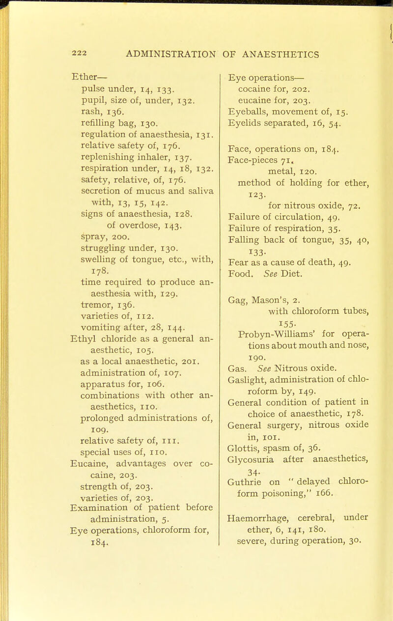 Ether- pulse under, 14, 133. pupil, size of, under, 132. rash, 136. refilling bag, 130. regulation of anaesthesia, 131. relative safety of, 176. replenishing inhaler, 137. respiration under, 14, 18, 132. safety, relative, of, 176. secretion of mucus and saliva with, 13, 15, 142. signs of anaesthesia, 128. of overdose, 143. spray, 200. struggling under, 130. swelling of tongue, etc., with, 178. time required to produce an- aesthesia with, 129. tremor, 136. varieties of, 112. vomiting after, 28, 144. Ethyl chloride as a general an- aesthetic, 105. as a local anaesthetic, 201. administration of, 107. apparatus for, 106. combinations with other an- aesthetics, no. prolonged administrations of, 109. relative safety of, in. special uses of, no. Eucaine, advantages over co- caine, 203. strength of, 203. varieties of, 203. Examination of patient before administration, 5. Eye operations, chloroform for, 184. Eye operations— cocaine for, 202. eucaine for, 203. Eyeballs, movement of, 15. Eyelids separated, 16, 54. Face, operations on, 184. Face-pieces 71. metal, 120. method of holding for ether, 123. for nitrous oxide, 72. Failure of circulation, 49. Failure of respiration, 35. Falling back of tongue, 35, 40, 133- Fear as a cause of death, 49. Food. See Diet. Gag, Mason's, 2. with chloroform tubes, 155- Probyn-Williams' for opera- tions about mouth and nose, 190. Gas. See Nitrous oxide. Gaslight, administration of chlo- roform by, 149. General condition of patient in choice of anaesthetic, 178. General surgery, nitrous oxide in, loi. Glottis, spasm of, 36. Glycosuria after anaesthetics, 34- Guthrie on  delayed chloro- form poisoning, 166. Haemorrhage, cerebral, under ether, 6, 141, 180. severe, during operation, 30.