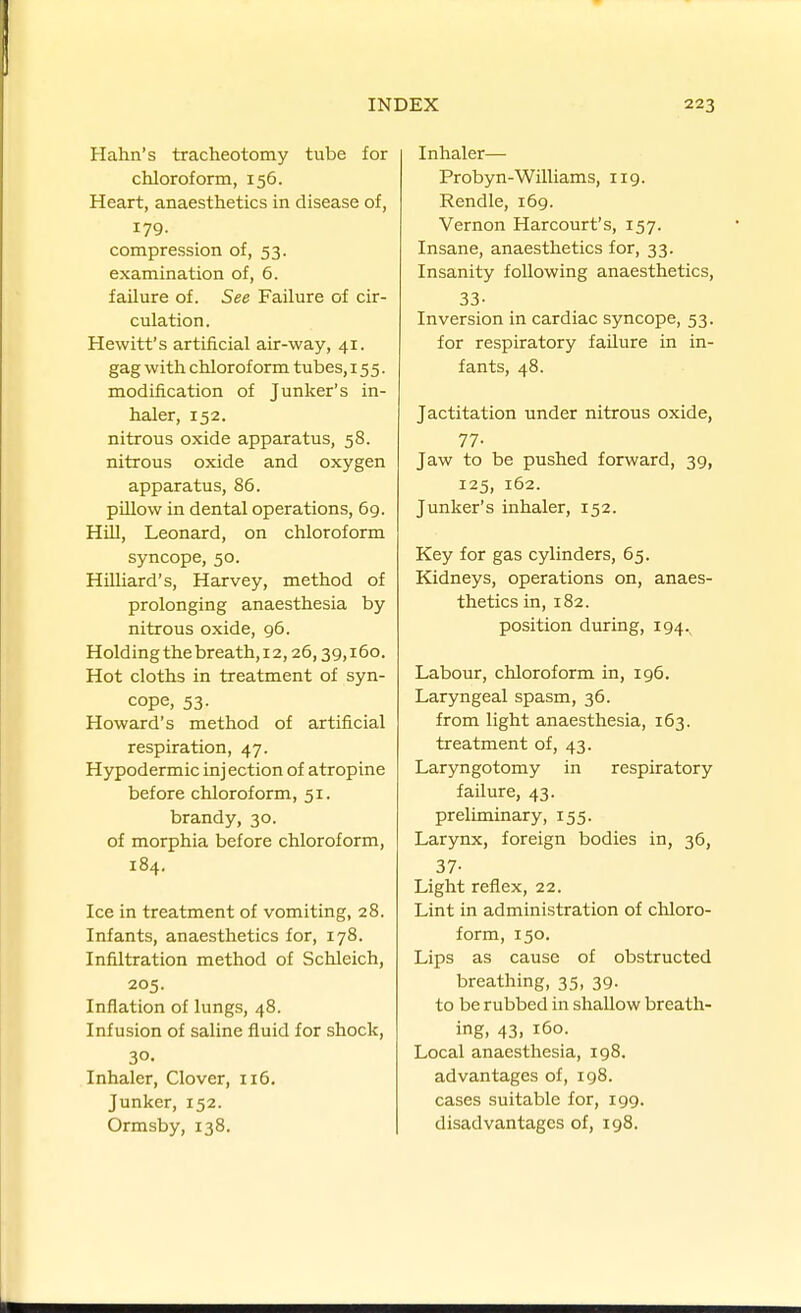 Hahn's tracheotomy tube for chloroform, 156. Heart, anaesthetics in disease of, 179. compression of, 53. examination of, 6. failure of. See Failure of cir- culation. Hewitt's artificial air-way, 41. gag with chloroform tubes, 155. modification of Junker's in- haler, 152. nitrous oxide apparatus, 58. nitrous oxide and oxygen apparatus, 86. pillow in dental operations, 69. Hill, Leonard, on chloroform syncope, 50. Hilliard's, Harvey, method of prolonging anaesthesia by nitrous oxide, 96. Holding the breath, 12,26,39,160. Hot cloths in treatment of syn- cope, 53. Howard's method of artificial respiration, 47. Hypodermic inj ection of atropine before chloroform, 51. brandy, 30. of morphia before chloroform, 184. Ice in treatment of vomiting, 28. Infants, anaesthetics for, 178. Infiltration method of Schleich, 205. Inflation of lungs, 48. Infusion of saline fluid for shock, 30. Inhaler, Clover, 116. Junker, 152. Ormsby, 138. Inhaler— Probyn-Williams, 119. Rendle, 169. Vernon Harcourt's, 157. Insane, anaesthetics for, 33. Insanity following anaesthetics, 33- Inversion in cardiac syncope, 53. for respiratory failure in in- fants, 48. Jactitation under nitrous oxide, 77- Jaw to be pushed forward, 39, 125, 162. Junker's inhaler, 152. Key for gas cylinders, 65. Kidneys, operations on, anaes- thetics in, 182. position during, 194. Labour, chloroform in, 196. Laryngeal spasm, 36. from light anaesthesia, 163. treatment of, 43. Laryngotomy in respiratory failure, 43. preliminary, 155. Larynx, foreign bodies in, 36, 37- Light reflex, 22. Lint in administration of chloro- form, 150. Lips as cause of obstructed breathing, 35, 39. to be rubbed in shallow breath- ing, 43, 160. Local anaesthesia, 198. advantages of, 198. cases suitable for, 199. disadvantages of, 198.