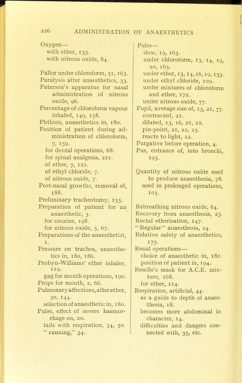 Oxygen— with ether, 135. with nitrous oxide, 84. Pallor under chloroform, 51,163. Paralysis after anaesthetics, 33. Paterson's apparatus for nasal administration of nitrous oxide, 96. Percentage of chloroform vapour inhaled, 149, 158. Phthisis, anaesthetics in, 180. Position of patient during ad- ministration of chloroform, 7. 159. for dental operations, 68. for spinal analgesia, 211. of ether, 7, 121. of ethyl chloride, 7. of nitrous oxide, 7. Post-nasal growths, removal of, 188. Preliminary tracheotomy, 155. Preparation of patient for an anaesthetic, 3. for cocaine, 198. for nitrous oxide, 5, 67. Preparations of the anaesthetist, I. Pressure on trachea, anaesthe- tics in, 180, 186. Probyn-Williams' ether inhaler, 119. gag for mouth operations, 190. Props for mouth, 2, 66. Pulmonary affections, after ether, 30, 144. selection of anaesthetic in, 180. Pulse, effect of severe haemor- rhage on, 20. fails with respiration, 34, 50. ■' running, 54. Pulse— slow, 19, 163. under chloroform, 13, 14, 19, 20, 163. under ether, 13, 14,16,19, 133. under ethyl chloride, 109. under mixtures of chloroform and ether, 172. under nitrous oxide, 77. Pupil, average size of, 15, 21, 77. contracted, 21. dilated, 13, 16, 21, 22. pin-point, 21, 22, 25. reacts to light, 22. Purgative before operation, 4. Pus, entrance of, into bronchi, 193- Quantity of nitrous oxide used to produce anaesthesia, 78. used in prolonged operations, 103. Rebreathing nitrous oxide, 64. Recovery from anaesthesia, 25. Rectal etherisation, 147. Regular anaesthesia, 24. Relative safety of anaesthetics, 175- Renal operations— choice of anaesthetic in, 182. position of patient in, 194. Rendle's mask for A.C.E. mix- ture, 168. for ether, 114. Respiration, artificial, 44. as a guide to depth of anaes- thesia, 18. becomes more abdominal in character, 14. difficulties and dangers con- nected with, 35, etc.