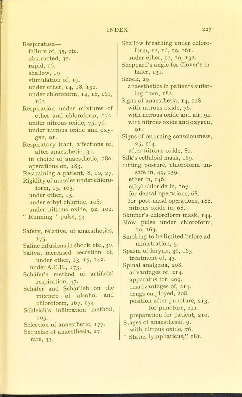 Respiration— failure of, 35, etc. obstructed, 35. rapid, 16. shallow, 19. stimulation of, 19. under ether, 14, 18, 132. under chloroform, 14, 18, 161, 162. Respiration under mixtures of ether and chloroform, 172. under nitrous oxide, 75, 76. under nitrous oxide and oxy- gen, 91. Respiratory tract, affections of, after anaesthetic, 30. in choice of anaesthetic, 180. operations on, 183. Restraining a patient, 8, 10, 27. Rigidity of muscles under chloro- form, 15, 163. under ether, 15. under ethyl chloride, 108. under nitrous oxide, 92, 102.  Running  pulse, 54. Safety, relative, of anaesthetics, 175- Sahne infusions in shock, etc., 30. Saliva, increased secretion of, under ether, 13, 15, 142. under A.C.E., 173. Schafer's method of artificial respiration, 47. Schafer and Scharlieb on the mixture of alcohol and chloroform, 167, 174. Schleich's infiltration method, 205. Selection of anaesthetic, 177. Sequelae of anaesthesia, 27. rare, 33. Shallow breathing under chloro- form, 12, 16, 19, 161. under ether, 12, 19, 132. Sheppard's angle for Clover's in- haler, 131. Shock, 29. anaesthetics in patients suffer- ing from, 182. Signs of anaesthesia, 14, 128. with nitrous oxide, 76. with nitrous oxide and air, 94. with nitrous oxide and oxygen, 91- Signs of returning consciousness, 25, 164. after nitrous oxide, 82. Silk's celluloid mask, 169. Sitting posture, chloroform un- safe in, 49, 159. ether in, 146. ethyl chloride in, 107. for dental operations, 68. for post-nasal operations, 188. nitrous oxide in, 68. Skinner's cliloroform mask, 144. Slow pulse under chloroform, 19, 163. Smoking to be limited before ad- ministration, 5. Spasm of larynx, 36, 163. treatment of, 43. Spinal analgesia, 208. advantages of, 214. apparatus for, 209. disadvantages of, 214. drugs employed, 208. position after puncture, 213. for puncture, 211. preparation for patient, 210. Stages of anaesthesia, 9. with nitrous oxide, 76.  Status lymphaticus, 181.