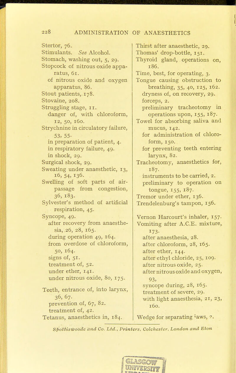 Stertor, 76. Stimulants. See Alcohol. Stomach, washing out, 5, 29. Stopcock of nitrous oxide appa- ratus, 61. of nitrous oxide and oxygen apparatus, 86. Stout patients, 178. Stovaine, 208. Struggling stage, 11. danger of, with chloroform, 12, 50, 160. Strychnine in circulatory failure, 53, 55- in preparation of patient, 4. in respiratory failure, 49. in shock, 29. Surgical shock, 29. Sweating under anaesthetic, 13, 16, 54, 136. Swelling of soft parts of air- passage from congestion, 36, 183. Sylvester's method of artificial respiration, 45. Syncope, 49. after recovery from anaesthe- sia, 26, 28, 165. during operation 49, 164. from overdose of chloroform, 50, 164. signs of, 51. treatment of, 52. under ether, 141. under nitrous oxide, 80, 175. Teeth, entrance of, into larynx, 36, 67. prevention of, 67, 82. treatment of, 42. Tetanus, anaesthetics in, 184. Thirst after anaesthetic, 29. Thomas' drop-bottle, 151. Th5Toid gland, operations on, 186. Time, best, for operating, 3. Tongue causing obstruction to breathing, 35, 40, 125, 162. dryness of, on recovery, 29. forceps, 2. preliminary tracheotomy in operations upon, 155, 187. Towel for absorbing saliva and mucus, 142. for administration of chloro- form, 150. for preventing teeth entering larynx, 82. Tracheotomy, anaesthetics for, 187. instruments to be carried, 2. preliminary to operation on tongue, 155, 187. Tremor under ether, 136. Trendelenburg's tampon, 156. Vernon Harcourt's inhaler, 157. Vomiting after A.C.E. mixture, 173- after anaesthesia, 28. after chloroform, 28, 165. after ether, 144. after ethyl chloride, 25, 109. after nitrous oxide, 25. after nitrous oxide and oxygen, 93, syncope during, 28, 165. treatment of severe, 29. with light anaesthesia, 21, 23, 160. Wedge for separating 'aws, 7. Spottis-daobde and Co. Lid., Printers, Colchester, London and Eton