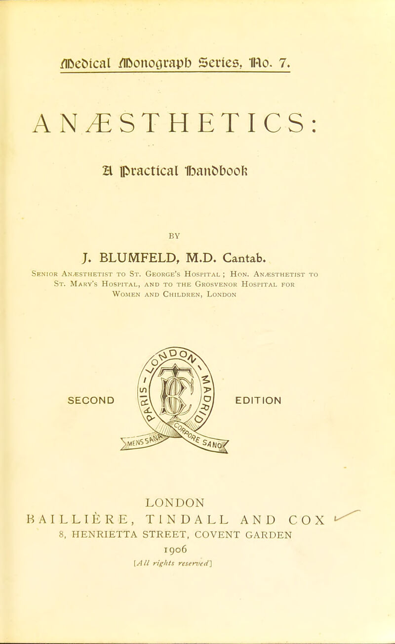 /IDetJical /Ilbonoorapb Series, IRo. 7. ANESTHETICS: H practical IF^an^booF? BY J. BLUMFELD, M.D. Cantab. Senior Anaesthetist to St. George's Hospital ; Hon. An/Esthetist to St. Mary's Hospital, and to the Grosvenor Hospital for Women and Children, London LONDON BAILLIERE, TINDALL AND COX 8, HENRIETTA STREET, COVENT GARDEN 1906 (y!// rights rese-n){d~\