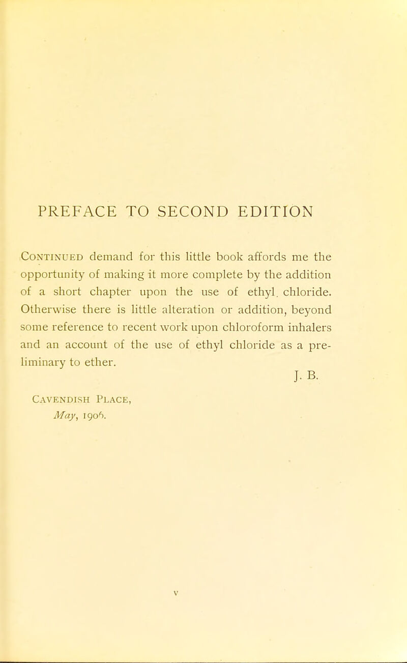 Continued demand for this little book affords me the opportunity of making it more complete by the addition of a short chapter upon the use of ethyl, chloride. Otherwise there is little alteration or addition, beyond some reference to recent work upon chloroform inhalers and an account of the use of ethyl chloride as a pre- liminary to ether. J. B. Cavendish Place, May, 1906.