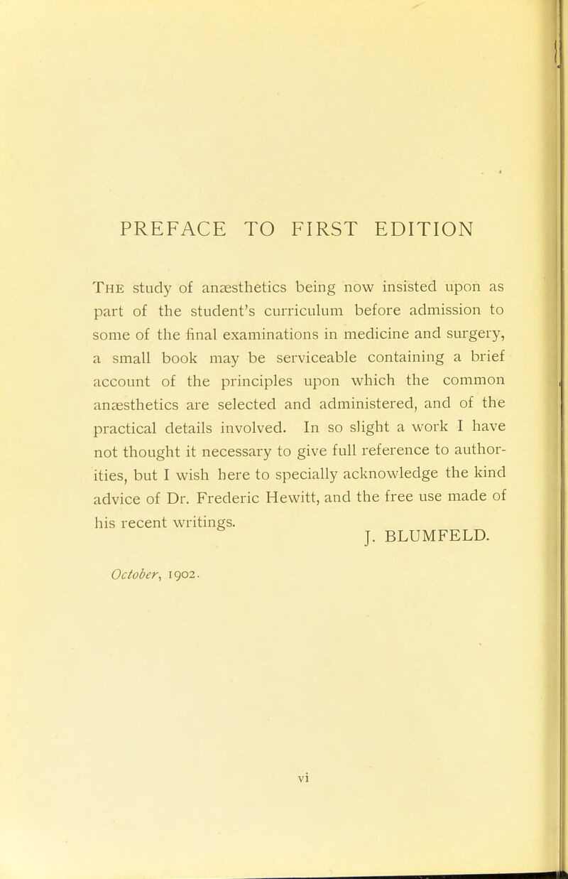 The study of anzesthetics being now insisted upon as part of the student's curriculum before admission to some of the final examinations in medicine and surgery, a small book may be serviceable containing a brief account of the principles upon which the common anaesthetics are selected and administered, and of the practical details involved. In so slight a work I have not thought it necessary to give full reference to author- ities, but I wish here to specially acknowledge the kind advice of Dr. Frederic Hewitt, and the free use made of his recent writings. J. BLUMFELD. October, 1902.