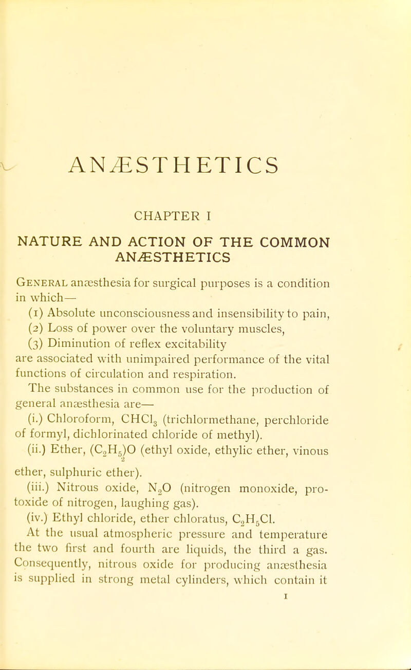 ANESTHETICS CHAPTER I NATURE AND ACTION OF THE COMMON ANAESTHETICS General anresthesia for surgical purposes is a condition in which— (1) Absolute unconsciousness and insensibility to pain, (2) Loss of power over the voluntary muscles, (3) Diminution of reflex excitability are associated with unimpaired performance of the vital functions of circulation and respiration. The substances in common use for the production of general anaesthesia are— (i.) Chloroform, CHCI3 (trichlormethane, perchloride of formyl, dichlorinated chloride of methyl). (ii.) Ether, (C2H5)0 (ethyl oxide, ethylic ether, vinous ether, sulphuric ether). (iii.) Nitrous oxide, N^O (nitrogen monoxide, pro- toxide of nitrogen, laughing gas). (iv.) Ethyl chloride, ether chloratus, C„U^Cl At the usual atmospheric pressure and temperature the two first and fourth are liquids, the third a gas. Consequently, nitrous oxide for producing anaesthesia is supplied in strong metal cylinders, which contain it